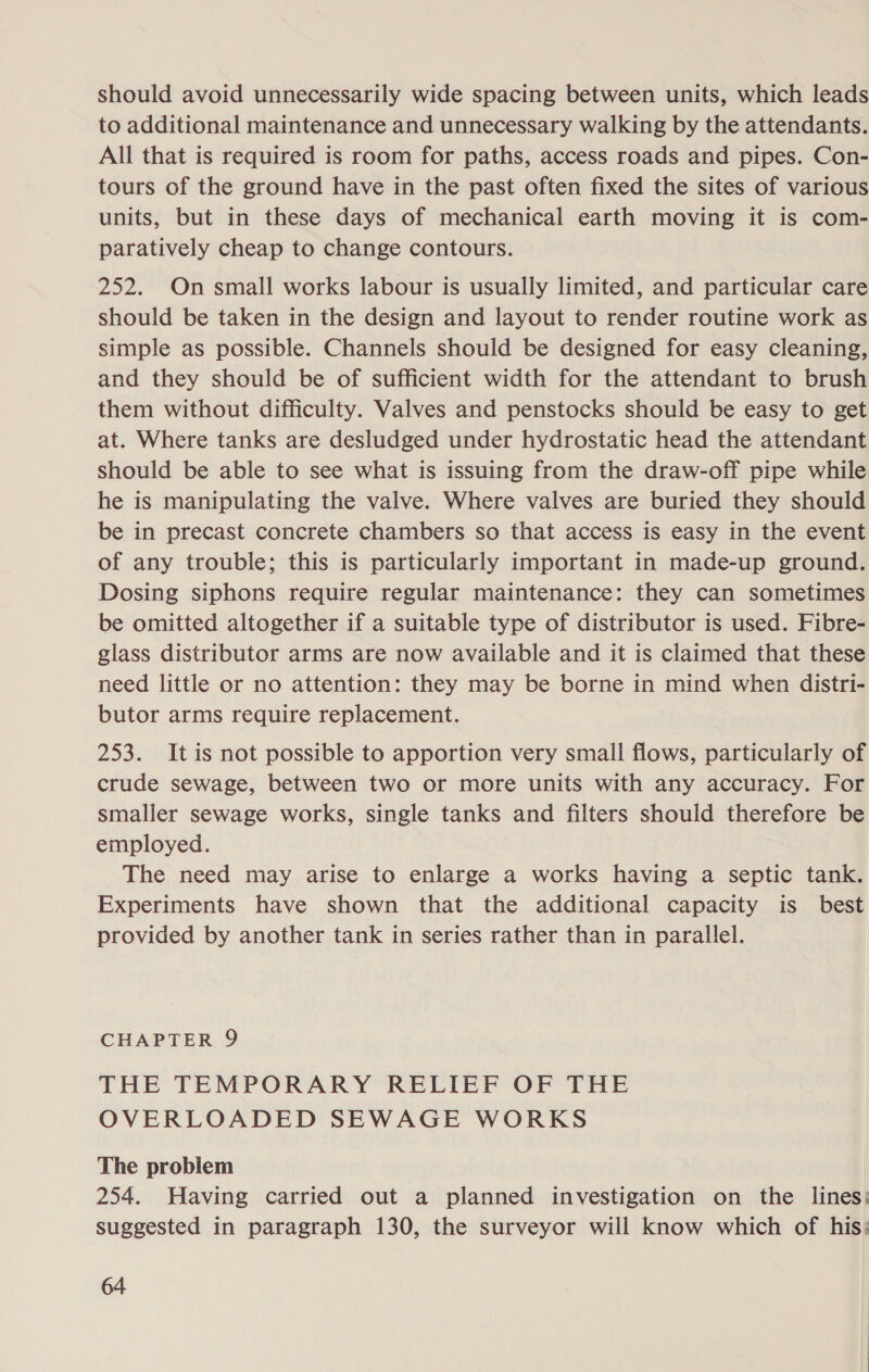 should avoid unnecessarily wide spacing between units, which leads to additional maintenance and unnecessary walking by the attendants. All that is required is room for paths, access roads and pipes. Con- tours of the ground have in the past often fixed the sites of various units, but in these days of mechanical earth moving it is com- paratively cheap to change contours. 252. On small works labour is usually limited, and particular care should be taken in the design and layout to render routine work as simple as possible. Channels should be designed for easy cleaning, and they should be of sufficient width for the attendant to brush them without difficulty. Valves and penstocks should be easy to get at. Where tanks are desludged under hydrostatic head the attendant should be able to see what is issuing from the draw-off pipe while he is manipulating the valve. Where valves are buried they should be in precast concrete chambers so that access is easy in the event of any trouble; this is particularly important in made-up ground. Dosing siphons require regular maintenance: they can sometimes be omitted altogether if a suitable type of distributor is used. Fibre- glass distributor arms are now available and it is claimed that these need little or no attention: they may be borne in mind when distri- butor arms require replacement. 253. It is not possible to apportion very small flows, particularly of crude sewage, between two or more units with any accuracy. For smaller sewage works, single tanks and filters should therefore be employed. The need may arise to enlarge a works having a septic tank. Experiments have shown that the additional capacity is best provided by another tank in series rather than in parallel. CHAPTER 9 THE TEMPORARY RELIEF OF THE OVERLOADED SEWAGE WORKS The problem 254. Having carried out a planned investigation on the lines: suggested in paragraph 130, the surveyor will know which of his: