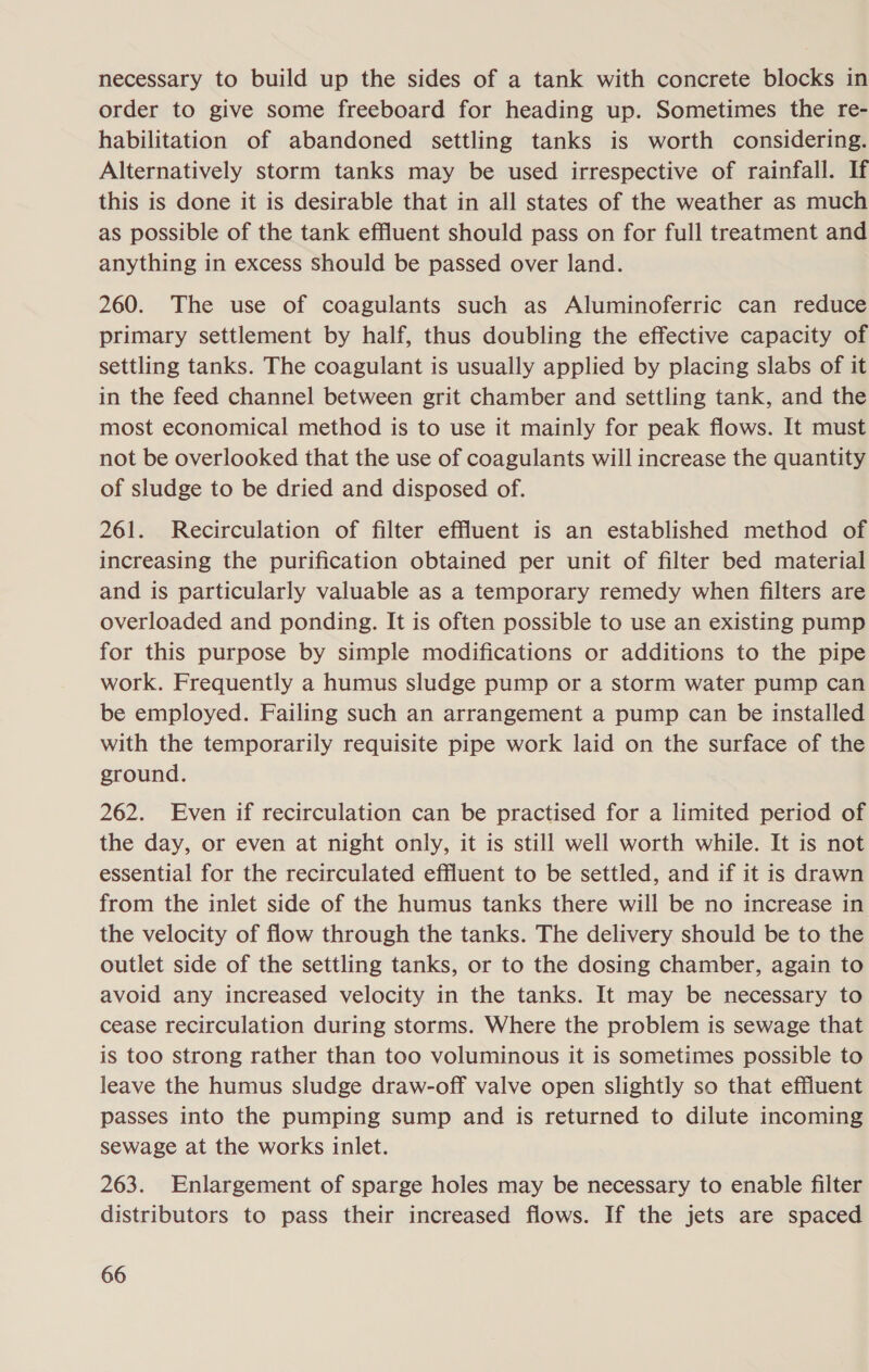necessary to build up the sides of a tank with concrete blocks in order to give some freeboard for heading up. Sometimes the re- habilitation of abandoned settling tanks is worth considering. Alternatively storm tanks may be used irrespective of rainfall. If this is done it is desirable that in all states of the weather as much as possible of the tank effluent should pass on for full treatment and anything in excess should be passed over land. 260. The use of coagulants such as Aluminoferric can reduce primary settlement by half, thus doubling the effective capacity of settling tanks. The coagulant is usually applied by placing slabs of it in the feed channel between grit chamber and settling tank, and the most economical method is to use it mainly for peak flows. It must not be overlooked that the use of coagulants will increase the quantity of sludge to be dried and disposed of. 261. Recirculation of filter effluent is an established method of increasing the purification obtained per unit of filter bed material and is particularly valuable as a temporary remedy when filters are overloaded and ponding. It is often possible to use an existing pump for this purpose by simple modifications or additions to the pipe work. Frequently a humus sludge pump or a storm water pump can be employed. Failing such an arrangement a pump can be installed with the temporarily requisite pipe work laid on the surface of the ground. 262. Even if recirculation can be practised for a limited period of the day, or even at night only, it is still well worth while. It is not essential for the recirculated effluent to be settled, and if it is drawn from the inlet side of the humus tanks there will be no increase in the velocity of flow through the tanks. The delivery should be to the outlet side of the settling tanks, or to the dosing chamber, again to avoid any increased velocity in the tanks. It may be necessary to cease recirculation during storms. Where the problem is sewage that is too strong rather than too voluminous it is sometimes possible to leave the humus sludge draw-off valve open slightly so that effluent passes into the pumping sump and is returned to dilute incoming sewage at the works inlet. 263. Enlargement of sparge holes may be necessary to enable filter distributors to pass their increased flows. If the jets are spaced
