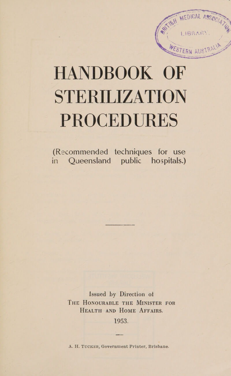  HANDBOOK OF STERILIZATION PROCEDURES (Recommended techniques for use in Queensland public hospitals.) Issued by Direction ot THE HONOURABLE THE MINISTER FOR HEALTH AND HOME AFFAIRS. 1953. ——— A. H. TUCKER, Government Printer, Brisbane.