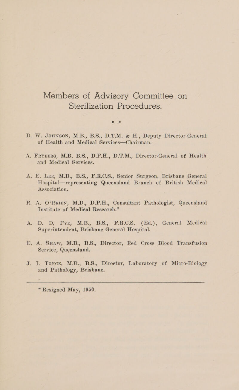 Members of Advisory Committee on Sterilization Procedures. . W. JOHNSON, M.B., B.S., D.T.M. &amp; H., Deputy Director-General of Health and Medical Services—Chairman. and Medical Services. . E. Lez, M.B., B.S., F.R.C.S., Senior Surgeon, Brisbane General Hospital—representing Queensland Branch of British Medieal Association. A. O’BrRIEN, M.D., D.P.H., Consultant Pathologist, Queensland Institute of Medical Research.* Db. D, Pye, M.B. BS. F.R.CS.. (Ed.), General. Medical Superintendent, Brisbane General Hospital. A. SHaw, M.B., B.S., Director, Red Cross Blood Transfusion Service, Queensland. I. Tonce, M.B., B.S., Director, Laboratory of Micro-Biology and Pathology, Brisbane. * Resigned May, 1950.