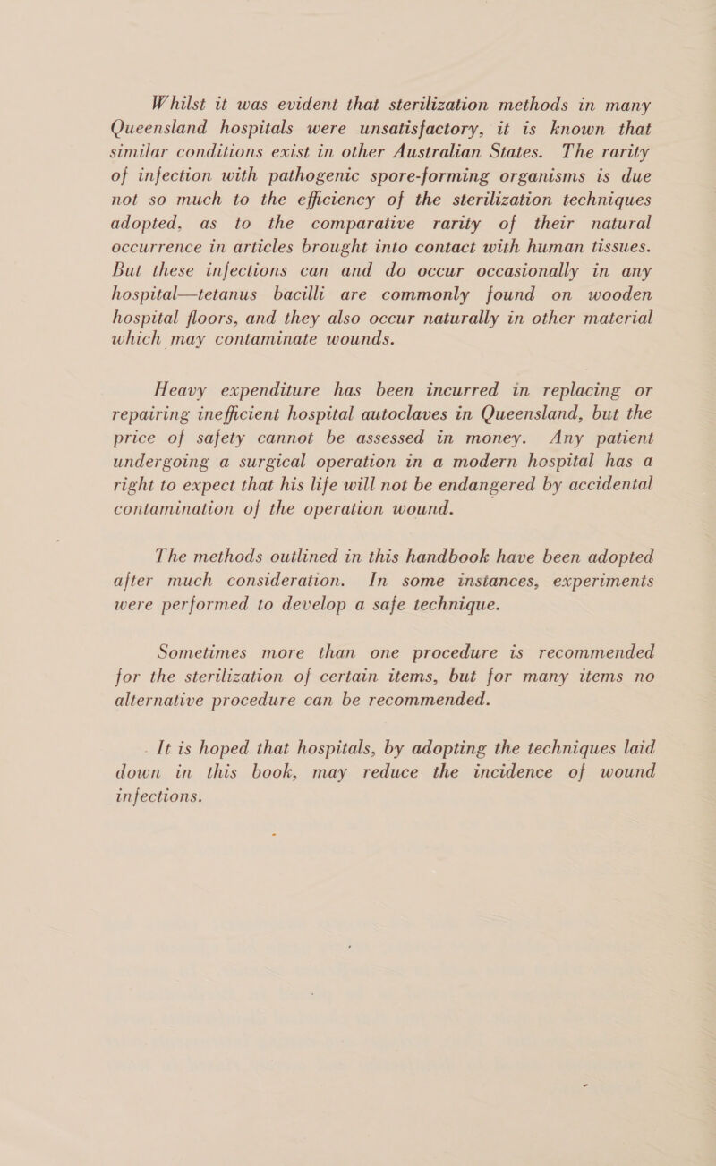 Queensland hospitals were unsatisfactory, it is known that similar conditions exist in other Australian States. The rarity of infection with pathogenic spore-forming organisms is due not so much to the efficiency of the sterilization techniques adopted, as to the comparative rarity of their natural occurrence in articles brought into contact with human tissues. But these infections can and do occur occasionally in any hospital—tetanus bacilli are commonly found on wooden hospital floors, and they also occur naturally in other material which may contaminate wounds. Heavy expenditure has been incurred in replacing or repairing inefficient hospital autoclaves in Queensland, but the price of safety cannot be assessed in money. Any patient undergoing a surgical operation in a modern hospital has a right to expect that his life will not be endangered by accidental contamination of the operation wound. 3 The methods outlined in this handbook have been adopted after much consideration. In some instances, experiments were performed to develop a safe technique. Sometimes more than one procedure is recommended for the sterilization of certain items, but for many items no alternative procedure can be recommended. _ It is hoped that hospitals, by adopting the techniques laid down in this book, may reduce the incidence of wound infections.