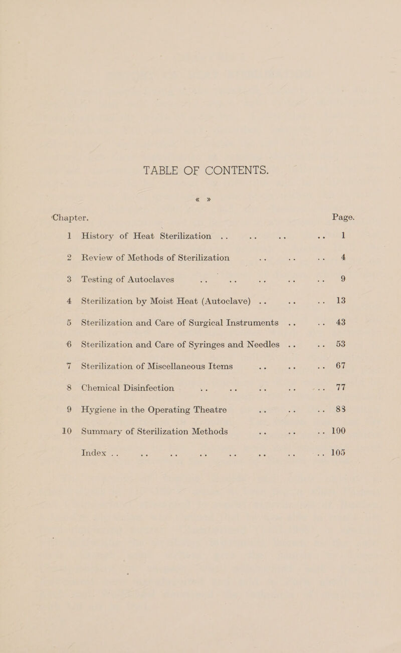 TABLE OF CONTENTS. « » ‘Chapter. 1 History of Heat Sterilization 2 Review of Methods of Sterilization 3 Testing of Autoclaves 4 Sterilization by Moist Heat (Autoclave) 5 Sterilization and Care of Surgical Instruments 6 Sterilization and Care of Syringes and Needles 7 Sterilization of Miscellaneous Items 8 Chemical Disinfection 9 Hygiene in the Operating Theatre 10 Summary of Sterilization Methods Index . Page. 13 43 53 67 | Te 838