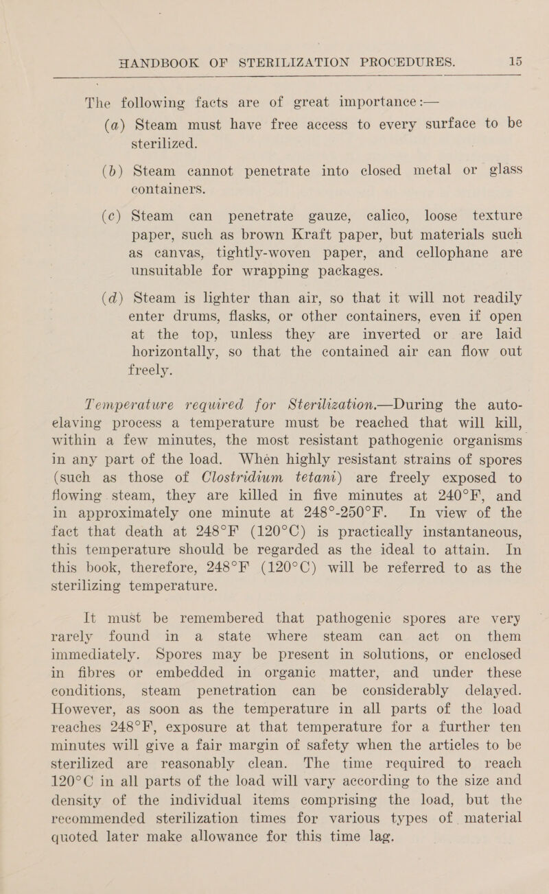  The following facts are of great importance :— (a) Steam must have free access to every surface to be sterilized. (b) Steam cannot penetrate into closed metal or glass containers. (c) Steam can penetrate gauze, calico, loose texture paper, such as brown Kraft paper, but materials such as canvas, tightly-woven paper, and cellophane are unsuitable for wrapping packages. ~ (d) Steam is lighter than air, so that it will not readily enter drums, flasks, or other containers, even if open at the top, unless they are inverted or are laid horizontally, so that the contained air can flow out freely. Temperature required for Sterilzation—During the auto- elaving process a temperature must be reached that will kill, within a few minutes, the most resistant pathogenic organisms in any part of the load. When highly resistant strains of spores (such as those of Clostridium tetanr) are freely exposed to flowing steam, they are killed in five minutes at 240°F, and in approximately one minute at 248°-250°F. In view of the fact that death at 248°F (120°C) is practically instantaneous, this temperature should be regarded as the ideal to attain. In this book, therefore, 248°F (120°C) will be referred to as the sterilizing temperature. It must be remembered that pathogenic spores are very rarely found in a state where steam can act on them immediately. Spores may be present in solutions, or enclosed in fibres or embedded in organic matter, and under these conditions, steam penetration can be considerably delayed. However, as soon as the temperature in all parts of the load reaches 248°F, exposure at that temperature for a further ten minutes will give a fair margin of safety when the articles to be sterilized are reasonably clean. The time required to reach 120°C in all parts of the load will vary according to the size and density of the individual items comprising the load, but the recommended sterilization times for various types of. material quoted later make allowance for this time lag.