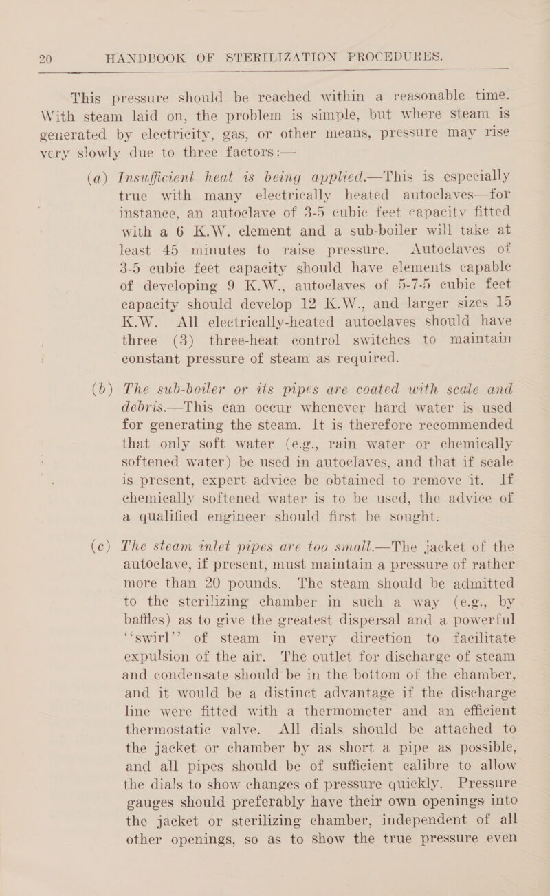   (b (c) Ss true with many electrically heated autoclaves—for instance, an autoclave of 3-5 cubic feet capacity fitted with a 6 K.W. element and a sub-boiler will take at least 45 minutes to raise pressure. Autoclaves of 3-5 cubic feet capacity should have elements capable of developing 9 K.W., autoclaves of 5-7-5 cubic feet capacity should develop 12 K.W., and larger sizes 15 K.W. All electrically-heated autoclaves should have three (3) three-heat control switches to maintain constant pressure of steam as required. The sub-boiler or its pipes are coated with scale and debris.—This can occur whenever hard water is used for generating the steam. It is therefore recommended that only soft water (e.g., rain water or chemically softened water) be used in autoclaves, and that if seale is present, expert advice be obtained to remove it. If chemically softened water is to be used, the advice of a qualified engineer should first be sought: The steam mlet pipes are too small.—The jacket of the autoclave, if present, must maintain a pressure of rather more than 20 pounds. The steam should be admitted to the sterilizing chamber in such a way (e.g., by baffles) as to give the greatest dispersal and a powerful ‘“swirl’’? of steam in every direction to facilitate expulsion of the air. The outlet for discharge of steam and condensate should be in the bottom of the chamber, and it would be a distinct advantage if the discharge line were fitted with a thermometer and an efficient thermostatic valve. All dials should be attached to the jacket or chamber by as short a pipe as possible, and all pipes should be of sufficient calibre to allow gauges should preferably have their own openings into the jacket or sterilizing chamber, independent of all other openings, so as to show the true pressure even