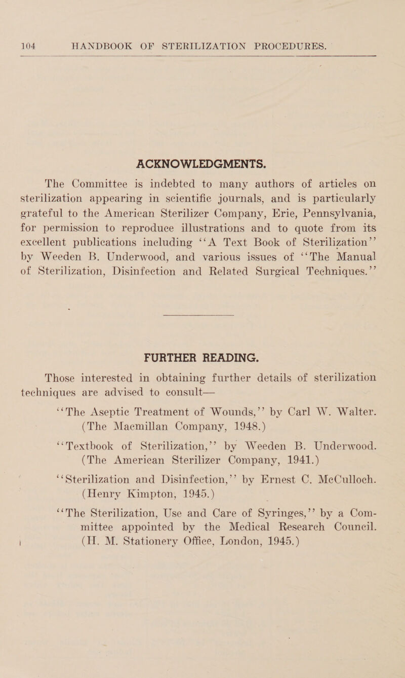  ACKNOWLEDGMENTS. The Committee is indebted to many authors of articles on sterilization appearing in scientific journals, and is particularly erateful to the American Sterilizer Company, Erie, Pennsylvania, for permission to reproduce illustrations and to quote from its excellent publications including ‘‘A Text Book of Sterilization’’ by Weeden B. Underwood, and various issues of ‘‘The Manual of Sterilization, Disinfection and Related Surgical Techniques.’’ FURTHER READING. Those interested in obtaining further details of sterilization techniques are advised to consult— ‘‘The Aseptic Treatment of Wounds,’’ by Carl W. Walter. (The Maemillan Company, 1948.) “Textbook of Sterilization,’’ by Weeden B. Underwood. (The American Sterilizer Company, 1941.) ‘&lt;Sterilization and Disinfection,’’ by Ernest C. MeCulloch. (Henry Kimpton, 1945.) ‘‘The Sterilization, Use and Care of Syringes,’’ by a Com- mittee appointed by the Medical Research Council. (H. M. Stationery Office, London, 1945.)