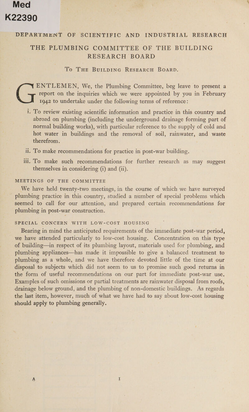 Med | K22390 : DEPARTMENT OF SCIENTIFIC AND INDUSTRIAL RESEARCH THE PLUMBING COMMITTEE OF THE BUILDING RESEARCH BOARD To THE BUILDING RESEARCH BOARD. report on the inquiries which we were appointed by you in February 1942 to undertake under the following terms of reference: ‘ : ; ENTLEMEN, We, the Plumbing Committee, beg leave to present a i. To review existing scientific information and practice in this country and abroad on plumbing (including the underground drainage forming part of normal building works), with particular reference to the supply of cold and hot water in buildings and the removal of soil, rainwater, and waste therefrom. li. To make recommendations for practice in post-war building. iii. To make such recommendations for further research as may suggest themselves in considering (i) and (ii). MEETINGS OF THE COMMITTEE 7 We have held twenty-two meetings, in the course of which we have surveyed plumbing practice in this country, studied a number of special problems which seemed to call for our attention, and prepared certain recommendations for plumbing in post-war construction. SPECIAL CONCERN WITH LOW-COST HOUSING Bearing in mind the anticipated requirements of the immediate post-war period, we have attended particularly to low-cost housing. Concentration on this type of building—in respect of its plumbing layout, materials used for plumbing, and plumbing appliances—has made it impossible to give a balanced treatment to plumbing as a whole, and we have therefore devoted little of the time at our disposal to subjects which did not seem to us to promise such good returns in the form of useful recommendations on our part for immediate post-war use. Examples of such omissions or partial treatments are rainwater disposal from roofs, drainage below ground, and the plumbing of non-domestic buildings. As regards the last item, however, much of what we have had to say about low-cost housing should apply to plumbing generally.