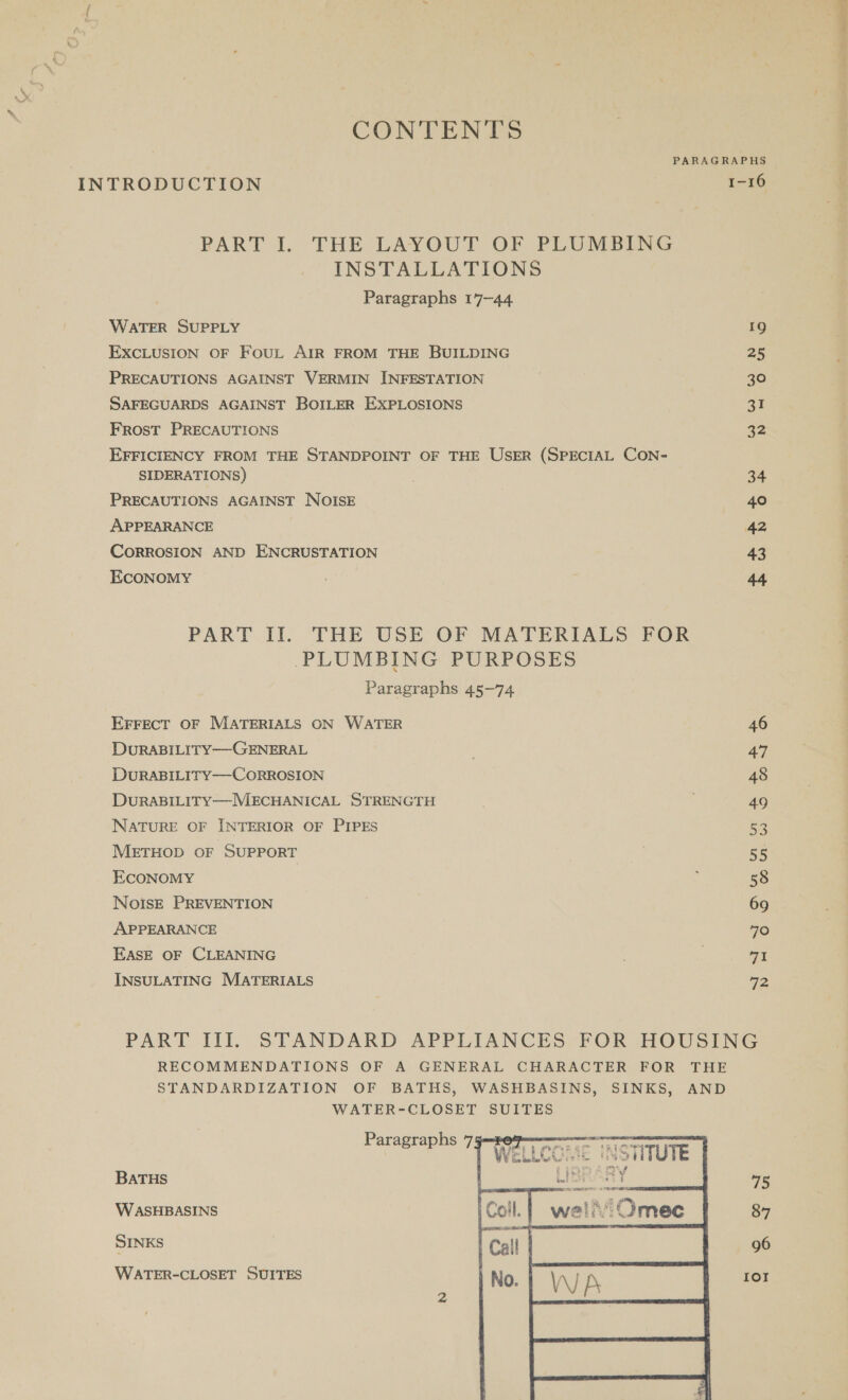 Vr CONTENTS PARAGRAPHS PART I. THE LAYOUT OF PLUMBING INSTALLATIONS Paragraphs 17-44 WATER SUPPLY 19 ExcLUSION oF FouL AIR FROM THE BUILDING 25 PRECAUTIONS AGAINST VERMIN INFESTATION 30 SAFEGUARDS AGAINST BOILER EXPLOSIONS 3% FROST PRECAUTIONS 32 EFFICIENCY FROM THE STANDPOINT OF THE USER (SPECIAL CON- SIDERATIONS) 34 PRECAUTIONS AGAINST NOISE 40 APPEARANCE 42 CORROSION AND ENCRUSTATION 43 EcoNoMY ,; 44 PLUMBING PURPOSES Paragraphs 45-74 EFFECT OF MATERIALS ON WATER 46 DuRABILITY—-GENERAL 47 DuRABILITY—-CORROSION 48 DuRABILITY—MECHANICAL STRENGTH 49 NATURE OF INTERIOR OF PIPES 53 METHOD OF SUPPORT ‘. Be ECONOMY ; 58 NoisE PREVENTION 69 APPEARANCE | 70 EASE OF CLEANING | | 71 INSULATING MATERIALS 72 PART III. STANDARD APPLIANCES FOR HOUSING RECOMMENDATIONS OF A GENERAL CHARACTER FOR THE STANDARDIZATION OF BATHS, WASHBASINS, SINKS, AND WATER-CLOSET SUITES BATHS 45 WASHBASINS 87 SINKS 96 WATER-CLOSET SUITES  nical