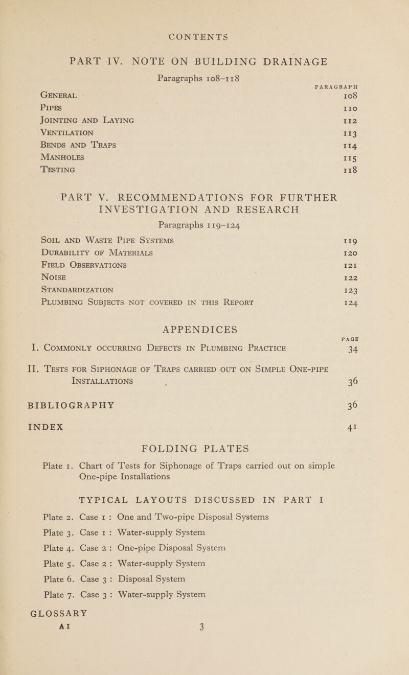 PART IV. NOTE ON BUILDING DRAINAGE Paragraphs 108-118 PARAGRAPH GENERAL 108 PIPEs | 110 JOINTING AND LAYING 112 VENTILATION | 113 BENDS AND ‘TRAPS 114 MANHOLES 115 TESTING 118 PART V. RECOMMENDATIONS FOR FURTHER INVESTIGATION AND RESEARCH Paragraphs 119-124 SOIL AND WASTE PIPE SYSTEMS 119 DURABILITY OF MATERIALS 120 FIELD OBSERVATIONS 121 NOISE 122 STANDARDIZATION ¥23 PLUMBING SUBJECTS NOT COVERED IN THIS REPORT 124. APPENDICES PAGE I, COMMONLY OCCURRING DEFECTS IN PLUMBING PRACTICE 34 II. TESTS FOR SIPHONAGE OF TRAPS CARRIED OUT ON SIMPLE ONE-PIPE INSTALLATIONS 36 BIBLIOGRAPHY 36 INDEX 41 FOLDING PLATES Plate 1. Chart of Tests for Siphonage of Traps carried out on simple One-pipe Installations TYPICAL LAYOUTS DISCUSSED IN PART I Plate 2. Case 1: One and Two-pipe Disposal Systems | Plate 3. Case 1: Water-supply System Plate 4. Case 2: One-pipe Disposal System Plate 5. Case 2: Water-supply System Plate 6. Case 3: Disposal System Plate 7. Case 3: Water-supply System GLOSSARY
