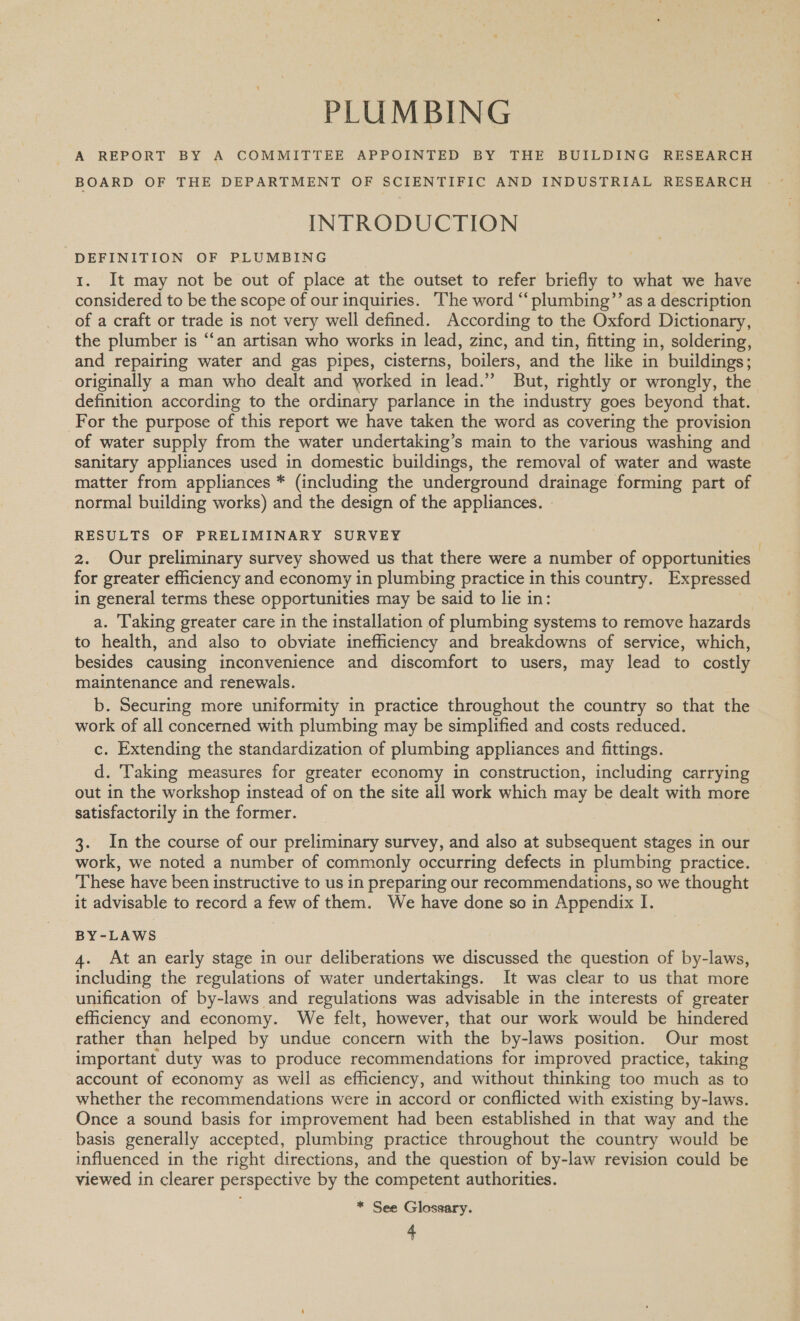 PLUMBING A REPORT BY A COMMITTEE APPOINTED BY THE BUILDING RESEARCH BOARD OF THE DEPARTMENT OF SCIENTIFIC AND INDUSTRIAL RESEARCH INTRODUCTION DEFINITION OF PLUMBING 1. It may not be out of place at the outset to refer briefly to what we have considered to be the scope of our inquiries. The word “plumbing’’ as a description of a craft or trade is not very well defined. According to the Oxford Dictionary, the plumber is “‘an artisan who works in lead, zinc, and tin, fitting in, soldering, and repairing water and gas pipes, cisterns, boilers, and the like in buildings; originally a man who dealt and worked in lead.” But, rightly or wrongly, the definition according to the ordinary parlance in the industry goes beyond that. For the purpose of this report we have taken the word as covering the provision of water supply from the water undertaking’s main to the various washing and sanitary appliances used in domestic buildings, the removal of water and waste matter from appliances * (including the underground drainage forming part of normal building works) and the design of the appliances. RESULTS OF PRELIMINARY SURVEY 2. Our preliminary survey showed us that there were a number of opportunities for greater efficiency and economy in plumbing practice in this country. Expressed in general terms these opportunities may be said to lie in: a. ‘Taking greater care in the installation of plumbing systems to remove hazards to health, and also to obviate inefficiency and breakdowns of service, which, besides causing inconvenience and discomfort to users, may lead to costly maintenance and renewals. b. Securing more uniformity in practice throughout the country so that the work of all concerned with plumbing may be simplified and costs reduced. c. Extending the standardization of plumbing appliances and fittings. d. Taking measures for greater economy in construction, including carrying out in the workshop instead of on the site all work which may be dealt with more satisfactorily in the former. 3. In the course of our preliminary survey, and also at subsequent stages in our work, we noted a number of commonly occurring defects in plumbing practice. These have been instructive to us in preparing our recommendations, so we thought it advisable to record a few of them. We have done so in Appendix I. BY-LAWS 4. At an early stage in our deliberations we discussed the question of by-laws, including the regulations of water undertakings. It was clear to us that more unification of by-laws and regulations was advisable in the interests of greater efficiency and economy. We felt, however, that our work would be hindered rather than helped by undue concern with the by-laws position. Our most important duty was to produce recommendations for improved practice, taking account of economy as well as efficiency, and without thinking too much as to whether the recommendations were in accord or conflicted with existing by-laws. Once a sound basis for improvement had been established in that way and the basis generally accepted, plumbing practice throughout the country would be influenced in the right directions, and the question of by-law revision could be viewed in clearer perspective by the competent authorities. * See Glossary.