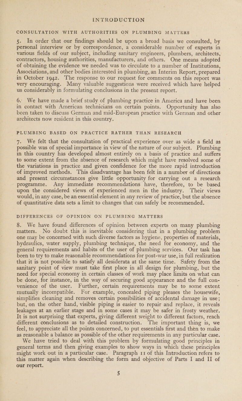 CONSULTATION WITH AUTHORITIES ON PLUMBING MATTERS 5. In order that our findings should be upon a broad basis we consulted, by personal interview or by correspondence, a considerable number of experts in various fields of our subject, including sanitary engineers, plumbers, architects, contractors, housing authorities, manufacturers, and others. One means adopted of obtaining the evidence we needed was to circulate to a number of Institutions, Associations, and other bodies interested in plumbing, an Interim Report, prepared in October 1942. ‘The response to our request for comments on this report was . very encouraging. Many valuable suggestions were received which have helped us considerably in formulating conclusions in the present report. 6. We have made a brief study of plumbing practice in America and have been in contact with American technicians on certain points. Opportunity has also been taken to discuss German and mid-European practice with German and other architects now resident in this country. PLUMBING BASED ON PRACTICE RATHER THAN RESEARCH 7. We felt that the consultation of practical experience over as wide a field as possible was of special importance in view of the nature of our subject. Plumbing in this country has developed almost entirely on a basis of practice and suffers to some extent from the absence of research which might have resolved some of the variations in practice and given confidence for the more rapid introduction of improved methods. This disadvantage has been felt in a number of directions and present circumstances give little opportunity for carrying out a research programme. Any immediate recommendations have, therefore, to be based upon the considered views of experienced men in the industry. Their views would, in any case, be an essential element in any review of practice, but the absence of quantitative data sets a limit to changes that can safely be recommended. DIFFERENCES OF OPINION ON PLUMBING MATTERS 8. We have found differences of opinion between experts on many plumbing matters. No doubt this is inevitable considering that in a plumbing problem one may be concerned with such diverse factors as hygiene, properties of materials, hydraulics, water supply, plumbing technique, the need for economy, and the general requirements and habits of the user of plumbing services. Our task has been to try to make reasonable recommendations for post-war use, in full realization that it is not possible to satisfy all desiderata at the same time. Safety from the sanitary point of view must take first place in all design for plumbing, but the need for special economy in certain classes of work may place limits on what can be done, for instance, in the way of securing good appearance and the full con- venience of the user. Further, certain requirements may be to some extent mutually incompatible. For example, concealed piping pleases the housewife, simplifies cleaning and removes certain possibilities of accidental damage in use; but, on the other hand, visible piping is easier to repair and replace, it reveals leakages at an earlier stage and in some cases it may be safer in frosty weather. It is not surprising that experts, giving different weight to different factors, reach different conclusions as to detailed construction. The important thing is, we feel, to appreciate all the points concerned, to put essentials first and then to make as reasonable a balance as possible of the other requirements in any particular case. We have tried to deal with this problem by formulating good principles in general terms and then giving examples to show ways in which these principles might work out in a particular case. Paragraph 11 of this Introduction refers to this matter again when describing the form and objective of Parts I and II of our report.