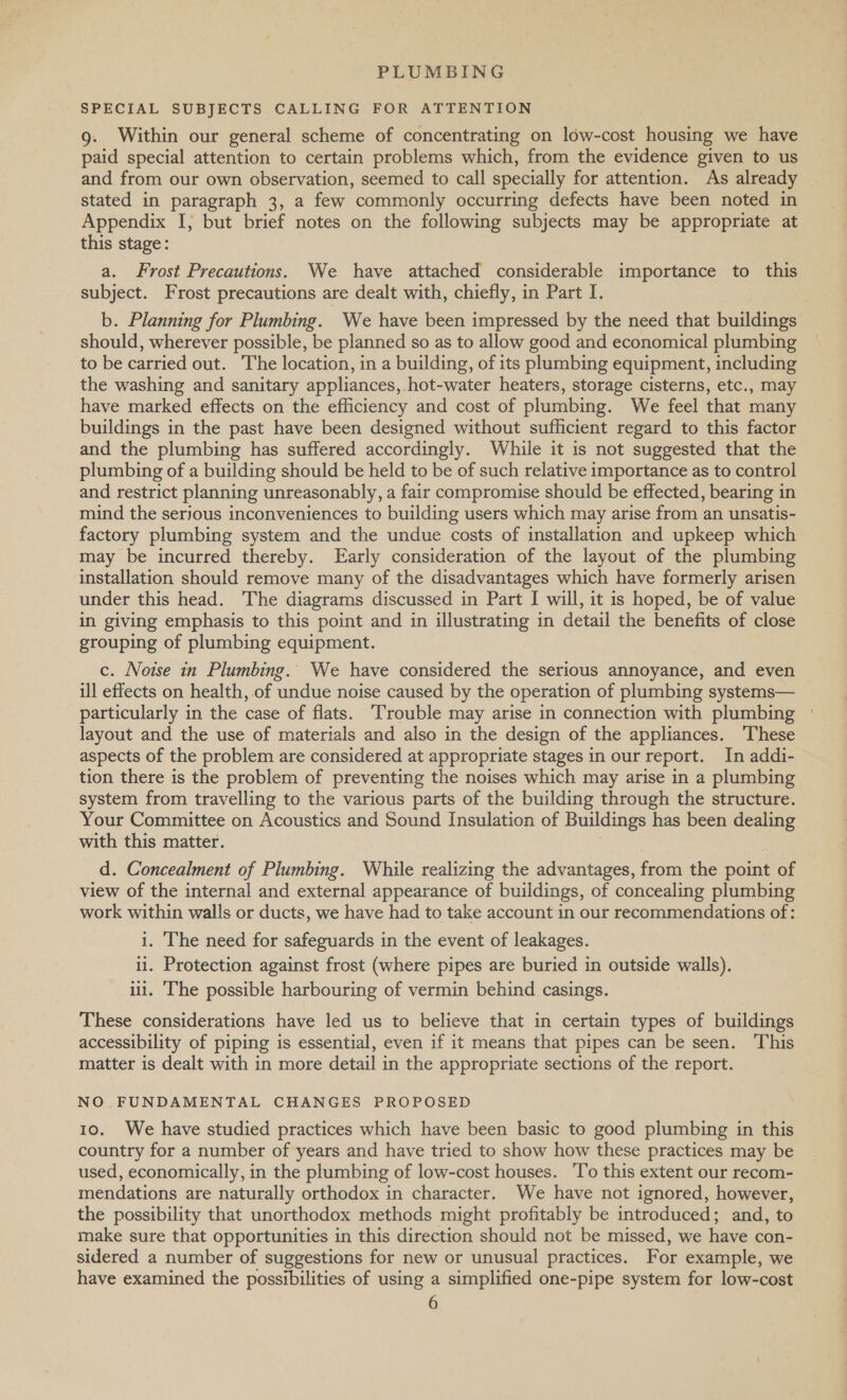 SPECIAL SUBJECTS CALLING FOR ATTENTION g. Within our general scheme of concentrating on low-cost housing we have paid special attention to certain problems which, from the evidence given to us and from our own observation, seemed to call specially for attention. As already stated in paragraph 3, a few commonly occurring defects have been noted in Appendix I, but brief notes on the following subjects may be appropriate at this stage: a. Frost Precautions. We have attached considerable importance to this subject. Frost precautions are dealt with, chiefly, in Part I. b. Planning for Plumbing. We have been impressed by the need that buildings should, wherever possible, be planned so as to allow good and economical plumbing to be carried out. The location, in a building, of its plumbing equipment, including the washing and sanitary appliances, hot-water heaters, storage cisterns, etc., may have marked effects on the efficiency and cost of plumbing. We feel that many buildings in the past have been designed without sufficient regard to this factor and the plumbing has suffered accordingly. While it is not suggested that the plumbing of a building should be held to be of such relative importance as to control and restrict planning unreasonably, a fair compromise should be effected, bearing in mind the serious inconveniences to building users which may arise from an unsatis- factory plumbing system and the undue costs of installation and upkeep which may be incurred thereby. Early consideration of the layout of the plumbing installation should remove many of the disadvantages which have formerly arisen under this head. The diagrams discussed in Part I will, it is hoped, be of value in giving emphasis to this point and in illustrating in detail the benefits of close grouping of plumbing equipment. c. Noise in Plumbing. We have considered the serious annoyance, and even ill effects on health, of undue noise caused by the operation of plumbing systems— particularly in the case of flats. ‘Trouble may arise in connection with plumbing layout and the use of materials and also in the design of the appliances. These aspects of the problem are considered at appropriate stages in our report. In addi- tion there is the problem of preventing the noises which may arise in a plumbing system from travelling to the various parts of the building through the structure. Your Committee on Acoustics and Sound Insulation of Buildings has been dealing with this matter. d. Concealment of Plumbing. While realizing the advantages, from the ate of view of the internal and external appearance of buildings, of concealing plumbing work within walls or ducts, we have had to take account in our recommendations of: i. The need for safeguards in the event of leakages. ii. Protection against frost (where pipes are buried in outside walls). ili. The possible harbouring of vermin behind casings. These considerations have led us to believe that in certain types of buildings accessibility of piping is essential, even if it means that pipes can be seen. This matter is dealt with in more detail in the appropriate sections of the report. NO FUNDAMENTAL CHANGES PROPOSED 10. We have studied practices which have been basic to good plumbing in this country for a number of years and have tried to show how these practices may be used, economically, in the plumbing of low-cost houses. ‘To this extent our recom- mendations are naturally orthodox in character. We have not ignored, however, the possibility that unorthodox methods might profitably be introduced; and, to make sure that opportunities in this direction should not be missed, we have con- sidered a number of suggestions for new or unusual practices. For example, we have examined the possibilities of using a simplified one-pipe system for low-cost