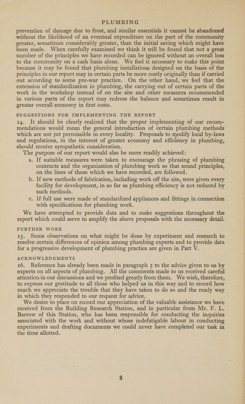 prevention of damage due to frost, and similar essentials it cannot be abandoned without the likelihood of an eventual expenditure on the part of the community greater, sometimes considerably greater, than the initial saving which might have been made. When carefully examined we think it will be found that not a great number of the principles we have recorded can be ignored without an overall loss to the community on a cash basis alone. We feel it necessary to make this point because it may be found that plumbing installations designed on the basis of the principles in our report may in certain parts be more costly originally than if carried out according to some pre-war practice. On the other hand, we feel that the extension of standardization in plumbing, the carrying out of certain parts of the work in the workshop instead of on the site and other measures recommended in various parts of the report may redress the balance and sometimes result in ‘greater overall economy in first costs. SUGGESTIONS FOR IMPLEMENTING THE REPORT 14. It should be clearly realized that the proper implementing of our recom- mendations would mean the general introduction of certain plumbing methods which are not yet permissible in every locality. Proposals to modify local by-laws and regulations, in the interest of greater economy and efficiency in plumbing, should receive sympathetic consideration. The purpose of our report would also be more readily achieved: a. If suitable measures were taken to encourage the phrasing of plumbing contracts and the organization of plumbing work so that sound principles, on the lines of those which we have recorded, are followed. b. If new. methods of fabrication, including work off the site, were given every facility for development, in so far as plumbing efficiency is not reduced by such methods. c. If full use were made of standardized appliances and fittings in connection with specifications for plumbing work. We have attempted to provide data and to make suggestions throughout the report which could serve to amplify the above proposals with the necessary detail. FURTHER WORK - 15. Some observations on what might be done by experiment and research to resolve certain differences of opinion among plumbing experts and to provide data for a progressive development of plumbing practice are given in Part V. ACKNOWLEDGMENTS 16. Reference has already been made in paragraph 5 to the advice given to us by experts on all aspects of plumbing. All the comments made to us received careful attention in our discussions and we profited greatly from them. We wish, therefore, to express our gratitude to all those who helped us in this way and to record how much we appreciate the trouble that they have taken to do so and the ready way in which they responded to our request for advice. We desire to place on record our appreciation of the valuable assistance we have received from the Building Research Station, and in particular from Mr. F. L. Barrow of this Station, who has been responsible for conducting the inquiries associated with the work and without whose indefatigable labour in conducting experiments and drafting documents we could never have completed our task in the time allotted.