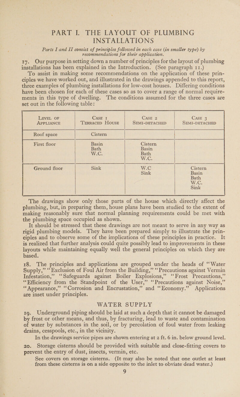 PART I. THE LAYOUT OF PLUMBING INSTALLATIONS Parts I and II consist of principles followed in each case (in smaller type) by recommendations for their application. 17. Our purpose in setting down a number of principles for the layout of plumbing installations has been explained in the Introduction. (See paragraph 11.) To assist in making some recommendations on the application of these prin- ciples we have worked out, and illustrated in the drawings appended to this report, three examples of plumbing installations for low-cost houses. Differing conditions have been chosen for each of these cases so as to cover a range of normal require- ments in this type of dwelling. The conditions assumed for the three cases are set out in the following table:        LEVEL OF CASE 1 CASE 2 CASE 3 APPLIANCE TERRACED HOUSE SEMI-DETACHED SEMI-DETACHED Roof space Cistern First floor Basin Cistern Bath Basin W.C. Bath We, Ground floor Sink W.C Cistern Sink Basin Bath W.C. Sink  The drawings show only those parts of the house which directly affect the plumbing, but, in preparing them, house plans have been studied to the extent of making reasonably sure that normal planning requirements could be met with the plumbing space occupied as shown. It should be stressed that these drawings are not meant to serve in any way as rigid plumbing models. They have been prepared simply to illustrate the prin- ciples and to observe some of the implications of these principles in practice. It is realized that further analysis could quite possibly lead to improvements in these layouts while maintaining equally well the general principles on which they are based. 18. The principles and applications are grouped under the heads of “‘ Water Supply,” “Exclusion of Foul Air from the Building,” “‘ Precautions against Vermin Infestation,’ “‘Safeguards against Boiler Explosions,” ‘‘Frost Precautions,” ‘“‘Efficiency from the Standpoint of the User,” “‘Precautions against Noise,” ‘* Appearance,” “Corrosion and Encrustation,” and “Economy.” Applications are inset under principles. WATER SUPPLY 19. Underground piping should be laid at such a depth that it cannot be damaged by frost or other means, and thus, by fracturing, lead to waste and contamination of water by substances in the soil, or by percolation of foul water from leaking drains, cesspools, etc., in the vicinity. In the drawings service pipes are shown entering at 2 ft. 6 in. below ground level. 20. Storage cisterns should be provided with suitable and close-fitting covers to prevent the entry of dust, insects, vermin, etc. See covers on storage cisterns. (It-may also be noted that one outlet at least from these cisterns is on a side opposite to the inlet to obviate dead water.)