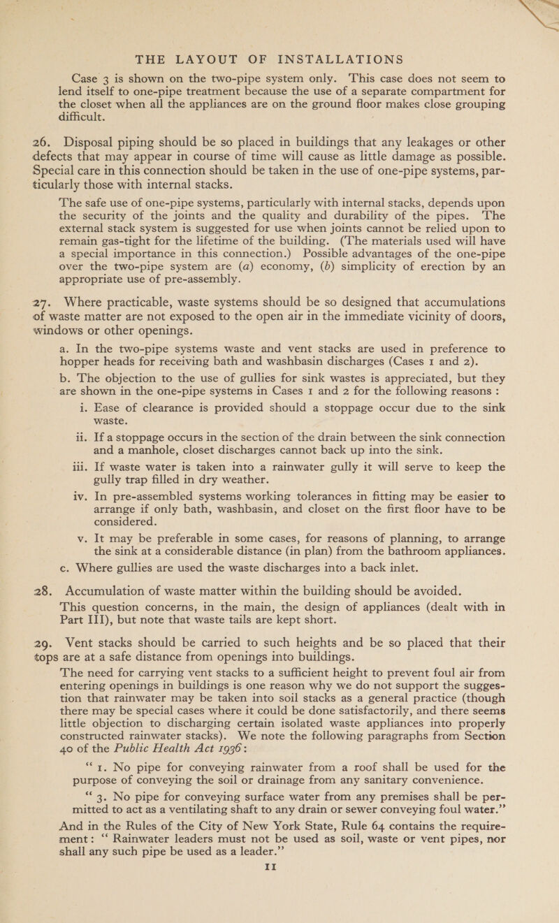 Case 3 is shown on the two-pipe system only. This case does not seem to lend itself to one-pipe treatment because the use of a separate compartment for the closet when all the appliances are on the ground floor makes ome grouping difficult. 26. Disposal piping should be so placed in buildings that any leakages or other defects that may appear in course of time will cause as little damage as possible. Special care in this connection should be taken in the use of one-pipe systems, par- ticularly those with internal stacks. The safe use of one-pipe systems, particularly with internal stacks, depends upon the security of the joints and the quality and durability of the pipes. ‘The external stack system is suggested for use when joints cannot be relied upon to remain gas-tight for the lifetime of the building. (The materials used will have a special importance in this connection.) Possible advantages of the one-pipe over the two-pipe system are (a) economy, (6) simplicity of erection by an appropriate use of pre-assembly. 27. Where practicable, waste systems should be so designed that accumulations of waste matter are not exposed to the open air in the immediate vicinity of doors, windows or other openings. a. In the two-pipe systems waste and vent stacks are used in preference to hopper heads for receiving bath and washbasin discharges (Cases 1 and 2). b. The objection to the use of gullies for sink wastes is appreciated, but they _are shown in the one-pipe systems in Cases 1 and 2 for the following reasons : i. Ease of clearance is provided should a stoppage occur due to the sink waste. ii.. If a stoppage occurs in the section of the drain between the sink connection and a manhole, closet discharges cannot back up into the sink. iii. If waste water is taken into a rainwater gully it will serve to keep the gully trap filled in dry weather. iv. In pre-assembled systems working tolerances in fitting may be easier to arrange if only bath, washbasin, and closet on the first floor have to be considered. v. It may be preferable in some cases, for reasons of planning, to arrange the sink at a considerable distance (in plan) from the bathroom appliances. c. Where gullies are used the waste discharges into a back inlet. 28. Accumulation of waste matter within the building should be avoided. This question concerns, in the main, the design of appliances (dealt with in Part III), but note that waste tails are kept short. 29. Vent stacks should be carried to such heights and be so placed that their tops are at a safe distance from openings into buildings. The need for carrying vent stacks to a sufficient height to prevent foul air from entering openings in buildings is one reason why we do not support the sugges- tion that rainwater may be taken into soil stacks as a general practice (though there may be special cases where it could be done satisfactorily, and there seems little objection to discharging certain isolated waste appliances into properly constructed rainwater stacks). We note the following paragraphs from Section 40 of the Public Health Act 1936: 1. No pipe for conveying rainwater from a roof shall be used for the purpose of conveying the soil or drainage from any sanitary convenience. “* 3. No pipe for conveying surface water from any premises shall be per- mitted to act as a ventilating shaft to any drain or sewer conveying foul water.” And in the Rules of the City of New York State, Rule 64 contains the require- ment: “‘ Rainwater leaders must not be used as soil, waste or vent pipes, nor shall any such pipe be used as a leader.” 