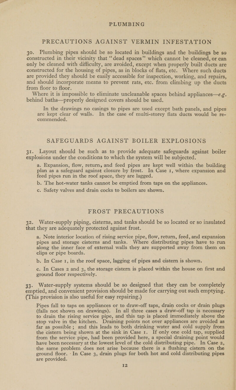 PRECAUTIONS AGAINST VERMIN INFESTATION 30. Plumbing pipes should be so located in buildings and the buildings be se constructed in their vicinity that “‘dead spaces” which cannot be cleaned, or can only be cleaned with difficulty, are avoided, except when properly built ducts are constructed for the housing of pipes, as in blocks of flats, etc. Where such ducts are provided they should be easily accessible for inspection, working, and repairs, and should incorporate means to prevent rats, etc. from climbing up the ducts from floor to floor. Where it is impossible to eliminate uncleanable spaces behind appliances—e fe behind baths—properly designed covers should be used. In the drawings no casings to pipes are used except bath panels, and pipes are kept clear of walls. In the case of multi-storey flats ducts would be re- commended. SAFEGUARDS AGAINST BOILER EXPLOSIONS 31. Layout should be such as to provide adequate safeguards against boiler explosions under the conditions to which the system will be subjected. a. Expansion, flow, return, and feed pipes are kept well within the building plan as a safeguard against closure by frost. In Case 1, where expansion and feed pipes run in the roof space, they are lagged. b. The hot-water tanks cannot be emptied from taps on the appliances. c. Safety valves and drain cocks to boilers are shown. FROST PRECAUTIONS 32. Water-supply piping, cisterns, and tanks should be so located or so insulated that they are adequately protected against frost. a. Note interior location of rising service pipe, flow, return, feed, and expansion pipes and storage cisterns and tanks, Where distributing pipes have to run along the inner face of external walls they are supported away from them on clips or pipe boards. b. In Case 1, in the roof space, lagging of pipes and cistern is shown. c. In Cases 2 and 3, the storage cistern is placed within the house on first and ground floor respectively. 33. Water-supply systems should be so designed that they can be completely emptied, and convenient provision should be made for carrying out such emptying. (This provision is also useful for easy repairing.) Pipes fall to taps on appliances or to draw-off taps, drain cocks or drain plugs (falls not shown on drawings). In all three cases a draw-off tap is necessary to drain the rising service pipe, and this tap is placed immediately above the stop valve in the kitchen. Draining points not over appliances are avoided as far as possible ; and this leads to both drinking water and cold supply from the cistern being shown at the sink in Case 1. If only one cold tap, supplied from the service pipe, had been provided here, a special draining point would have been necessary at the lowest level of the cold distributing pipe. In Case 2, the same problem does not arise because there is a flushing cistern on the ground floor. -In Case 3, drain plugs for both hot and cold distributing pipes are provided. | I2