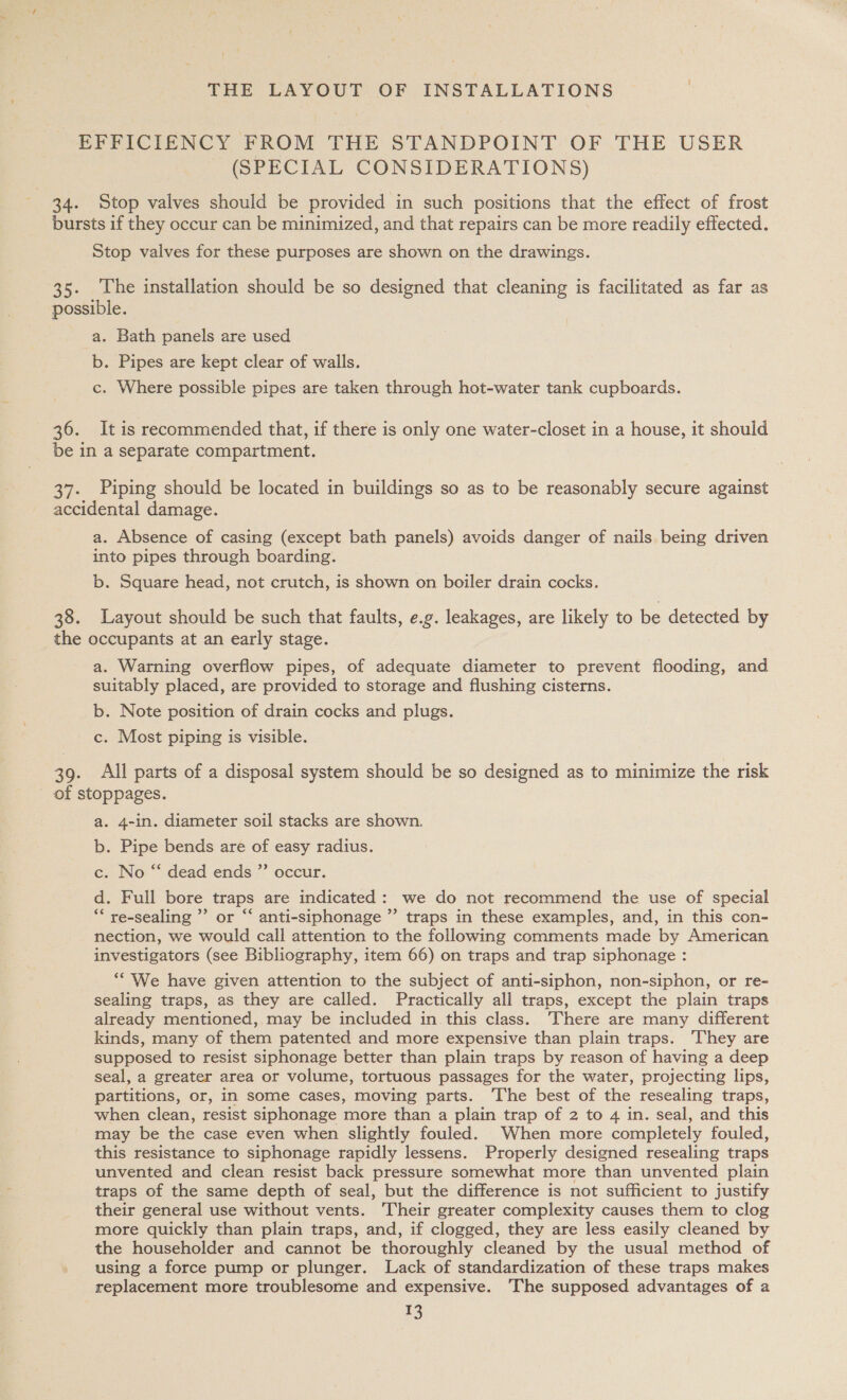 EFFICIENCY FROM THE STANDPOINT OF THE USER (SPECIAL CONSIDERATIONS) 34. Stop valves should be provided in such positions that the effect of frost bursts if they occur can be minimized, and that repairs can be more readily effected. Stop valves for these purposes are shown on the drawings. | 35. The installation should be so designed that cleaning is facilitated as far as possible. a. Bath panels are used b. Pipes are kept clear of walls. c. Where possible pipes are taken through hot-water tank cupboards. 36. It is recommended that, if there is only one water-closet in a house, it should be in a separate compartment. 37. Piping should be located in buildings so as to be reasonably secure against accidental damage. a. Absence of casing (except bath panels) avoids danger of nails being driven into pipes through boarding. b. Square head, not crutch, is shown on boiler drain cocks. 38. Layout should be such that faults, e.g. leakages, are likely to be detected by the occupants at an early stage. a. Warning overflow pipes, of adequate diameter to prevent flooding, and suitably placed, are provided to storage and flushing cisterns. b. Note position of drain cocks and plugs. c. Most piping is visible. 39. All parts of a disposal system should be so designed as to minimize the risk of stoppages. a. 4-in. diameter soil stacks are shown. b. Pipe bends are of easy radius. c. No “ dead ends ”’ occur. d . Full bore traps are indicated: we do not recommend the use of special ‘ re-sealing ” or “‘ anti-siphonage ”’ traps in these examples, and, in this con- nection, we would call attention to the following comments made by American investigators (see Bibliography, item 66) on traps and trap siphonage : “We have given attention to the subject of anti-siphon, non-siphon, or re- sealing traps, as they are called. Practically all traps, except the plain traps already mentioned, may be included in this class. There are many different kinds, many of them patented and more expensive than plain traps. ‘They are supposed to resist siphonage better than plain traps by reason of having a deep seal, a greater area or volume, tortuous passages for the water, projecting lips, partitions, or, in some cases, moving parts. ‘The best of the resealing traps, when clean, resist siphonage more than a plain trap of 2 to 4 in. seal, and this may be the case even when slightly fouled. When more completely fouled, this resistance to siphonage rapidly lessens. Properly designed resealing traps unvented and clean resist back pressure somewhat more than unvented plain traps of the same depth of seal, but the difference is not sufficient to justify their general use without vents. Their greater complexity causes them to clog more quickly than plain traps, and, if clogged, they are less easily cleaned by the householder and cannot be thoroughly cleaned by the usual method of using a force pump or plunger. Lack of standardization of these traps makes replacement more troublesome and expensive. The supposed advantages of a ‘