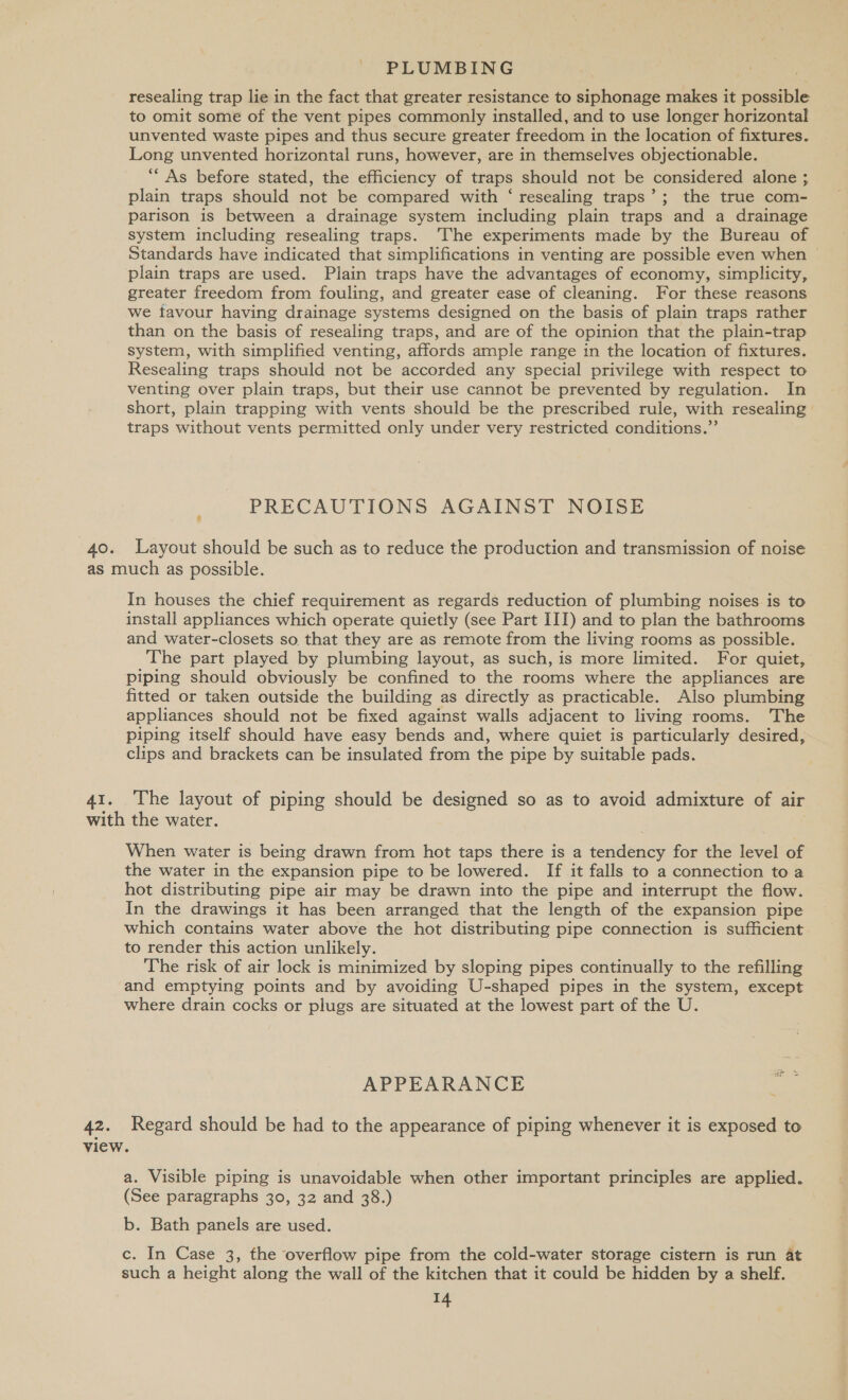 resealing trap lie in the fact that greater resistance to siphonage makes it possible to omit some of the vent pipes commonly installed, and to use longer horizontal unvented waste pipes and thus secure greater freedom in the location of fixtures. Long unvented horizontal runs, however, are in themselves objectionable. ‘“‘ As before stated, the efficiency of traps should not be considered alone ; plain traps should not be compared with ‘ resealing traps’; the true com- parison is between a drainage system including plain traps and a drainage system including resealing traps. ‘The experiments made by the Bureau of Standards have indicated that simplifications in venting are possible even when — plain traps are used. Plain traps have the advantages of economy, simplicity, greater freedom from fouling, and greater ease of cleaning. For these reasons we tavour having drainage systems designed on the basis of plain traps rather than on the basis of resealing traps, and are of the opinion that the plain-trap system, with simplified venting, affords ample range in the location of fixtures. Resealing traps should not be accorded any special privilege with respect to venting over plain traps, but their use cannot be prevented by regulation. In short, plain trapping with vents should be the prescribed rule, with resealing traps without vents permitted only under very restricted conditions.” PRECAUTIONS AGAINST NOISE 40. Layout should be such as to reduce the production and transmission of noise as much as possible. In houses the chief requirement as regards reduction of plumbing noises. is to install appliances which operate quietly (see Part III) and to plan the bathrooms and water-closets so that they are as remote from the living rooms as possible. The part played by plumbing layout, as such, is more limited. For quiet, piping should obviously be confined to the rooms where the appliances are fitted or taken outside the building as directly as practicable. Also plumbing appliances should not be fixed against walls adjacent to living rooms. The piping itself should have easy bends and, where quiet is particularly desired, clips and brackets can be insulated from the pipe by suitable pads. 41. The layout of piping should be designed so as to avoid admixture of air with the water. When water is being drawn from hot taps there is a tendency for the level of the water in the expansion pipe to be lowered. If it falls to a connection to a hot distributing pipe air may be drawn into the pipe and interrupt the flow. In the drawings it has been arranged that the length of the expansion pipe which contains water above the hot distributing pipe connection is sufficient to render this action unlikely. The risk of air lock is minimized by sloping pipes continually to the refilling and emptying points and by avoiding U-shaped pipes in the system, except where drain cocks or plugs are situated at the lowest part of the U. APPEARANCE 42. Regard should be had to the appearance of piping whenever it is exposed to view. a. Visible piping is unavoidable when other important principles are applied. (See paragraphs 30, 32 and 38.) b. Bath panels are used. c. In Case 3, the overflow pipe from the cold-water storage cistern is run 4t such a height along the wall of the kitchen that it could be hidden by a shelf.