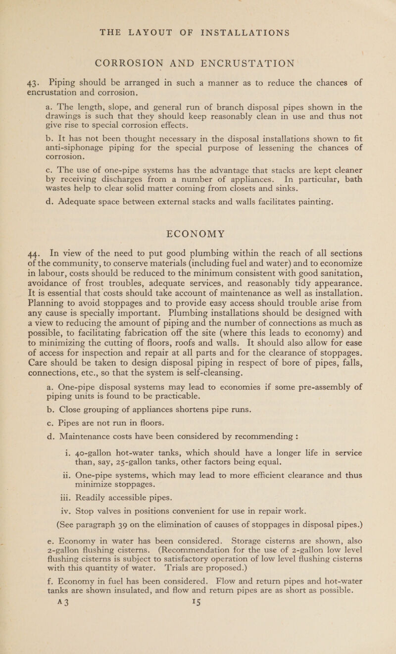 CORROSION AND ENCRUSTATION 43. Piping should be arranged in such a manner as to reduce the chances of encrustation and corrosion. a. ‘he length, slope, and general run of branch disposal pipes shown in the drawings is such that they should keep reasonably clean in use and thus not give rise to special corrosion effects. b. It has not been thought necessary in the disposal installations shown to fit anti-siphonage piping for the special purpose of lessening the chances of corrosion. c. The use of one-pipe systems has the advantage that stacks are kept cleaner by receiving discharges from a number of appliances. In particular, bath wastes help to clear solid matter coming from closets and sinks. d. Adequate space between external stacks and walls facilitates painting. ECONOMY 44. In view of the need to put good plumbing within the reach of all sections of the community, to conserve materials (including fuel and water) and to economize in labour, costs should be reduced to the minimum consistent with good sanitation, avoidance of frost troubles, adequate services, and reasonably tidy appearance. It is essential that costs should take account of maintenance as well as installation. Planning to avoid stoppages and to provide easy access should trouble arise from any cause is specially important. Plumbing installations should be designed with a view to reducing the amount of piping and the number of connections as much as possible, to facilitating fabrication off the site (where this leads to economy) and to minimizing the cutting of floors, roofs and walls. It should also allow for ease of access for inspection and repair at all parts and for the clearance of stoppages. Care should be taken to design disposal piping in respect of bore of pipes, falls, connections, etc., so that the system is self-cleansing. a. One-pipe disposal systems may lead to economies if some pre-assembly of piping units is found to be practicable. b. Close grouping of appliances shortens pipe runs. c. Pipes are not run in floors. d. Maintenance costs have been considered by recommending : i. 40-gallon hot-water tanks, which should have a longer life in service than, say, 25-gallon tanks, other factors being equal. ii. One-pipe systems, which may lead to more efficient clearance and thus minimize stoppages. iii. Readily accessible pipes. iv. Stop valves in positions convenient for use in repair work. (See paragraph 39 on the elimination of causes of stoppages in disposal pipes.) e. Economy in water has been considered. Storage cisterns are shown, also 2-gallon flushing cisterns. (Recommendation for the use of 2-gallon low level flushing cisterns is subject to satisfactory operation of low level flushing cisterns with this quantity of water. ‘Trials are proposed.) f. Economy in fuel has been considered. Flow and return pipes and hot-water tanks are shown insulated, and flow and return pipes are as short as possible.
