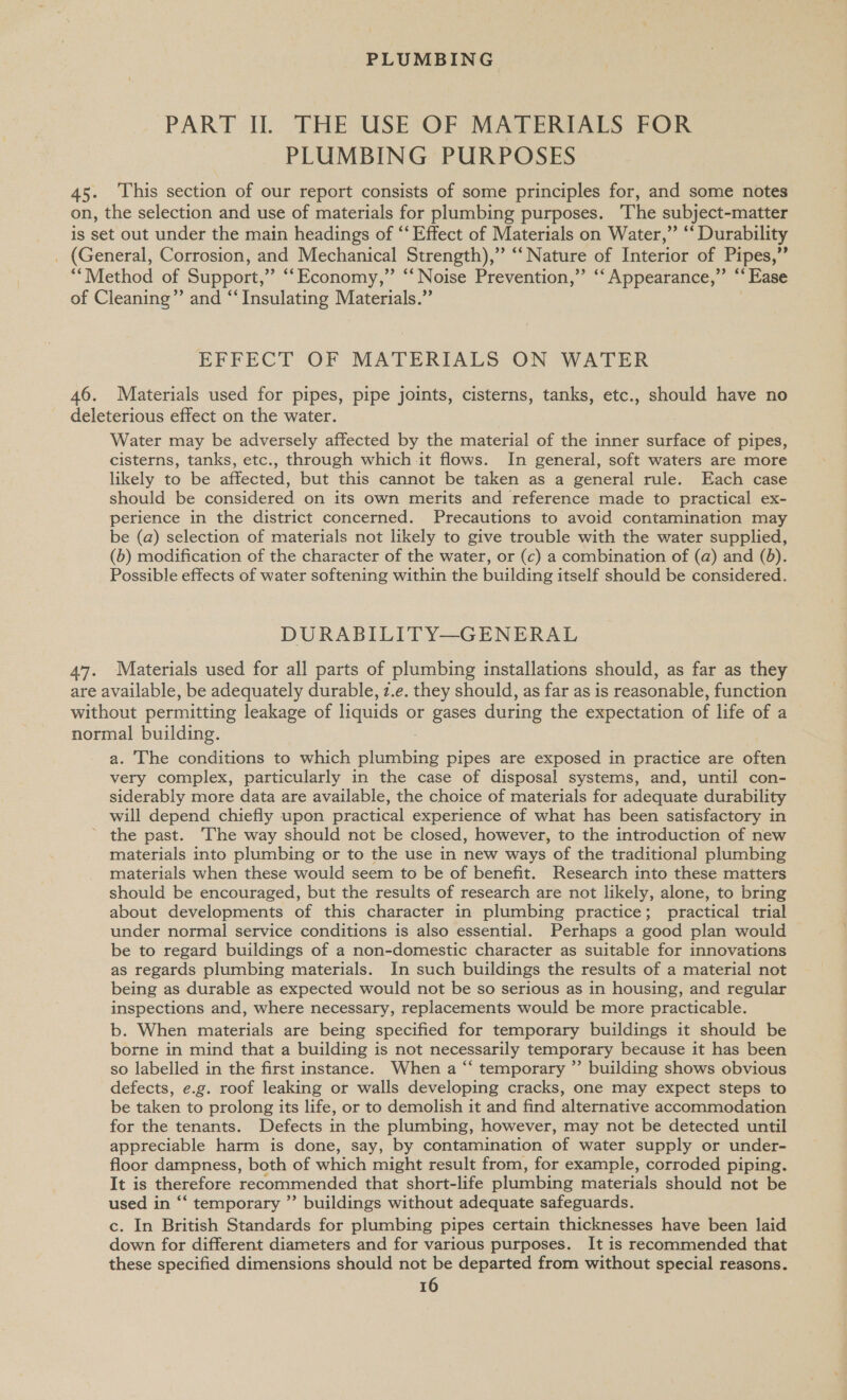 PART II. THE USE OF MATERIALS FOR PLUMBING PURPOSES 45. This section of our report consists of some principles for, and some notes on, the selection and use of materials for plumbing purposes. ‘The subject-matter is set out under the main headings of ‘‘ Effect of Materials on Water,” “‘ Durability _ (General, Corrosion, and Mechanical Strength),” “‘ Nature of Interior of Pipes,” “Method of Support,” “‘Economy,” “‘ Noise Prevention,” ‘“‘ Appearance,” “Ease of Cleaning” and “Insulating Materials.” EFFECT OF MATERIALS ON WATER 46. Materials used for pipes, pipe joints, cisterns, tanks, etc., should have no deleterious effect on the water. Water may be adversely affected by the material of the inner surface of pipes, cisterns, tanks, etc., through which it flows. In general, soft waters are more likely to be affected, but this cannot be taken as a general rule. Each case should be considered on its own merits and reference made to practical ex- perience in the district concerned. Precautions to avoid contamination may be (a) selection of materials not likely to give trouble with the water supplied, (b) modification of the character of the water, or (c) a combination of (a) and (6). Possible effects of water softening within the building itself should be considered. DURABILITY—GENERAL 47. Materials used for all parts of plumbing installations should, as far as they are available, be adequately durable, z.e. they should, as far as is reasonable, function without permitting leakage of liquids or gases during the expectation of life of a normal building. a. The conditions to which ee: pipes are exposed in practice are often very complex, particularly in the case of disposal systems, and, until con- siderably more data are available, the choice of materials for adequate durability will depend chiefly upon practical experience of what has been satisfactory in ~ the past. The way should not be closed, however, to the introduction of new materials into plumbing or to the use in new ways of the traditional plumbing materials when these would seem to be of benefit. Research into these matters should be encouraged, but the results of research are not likely, alone, to bring about developments of this character in plumbing practice; practical trial under normal service conditions is also essential. Perhaps a good plan would be to regard buildings of a non-domestic character as suitable for innovations as regards plumbing materials. In such buildings the results of a material not being as durable as expected would not be so serious as in housing, and regular inspections and, where necessary, replacements would be more practicable. b. When materials are being specified for temporary buildings it should be borne in mind that a building is not necessarily temporary because it has been so labelled in the first instance. When a “‘ temporary ”’ building shows obvious defects, e.g. roof leaking or walls developing cracks, one may expect steps to be taken to prolong its life, or to demolish it and find alternative accommodation for the tenants. Defects in the plumbing, however, may not be detected until appreciable harm is done, say, by contamination of water supply or under- floor dampness, both of which might result from, for example, corroded piping. It is therefore recommended that short-life plumbing materials should not be used in ‘“‘ temporary ”’ buildings without adequate safeguards. c. In British Standards for plumbing pipes certain thicknesses have been laid down for different diameters and for various purposes. It is recommended that these specified dimensions should not be departed from without special reasons.