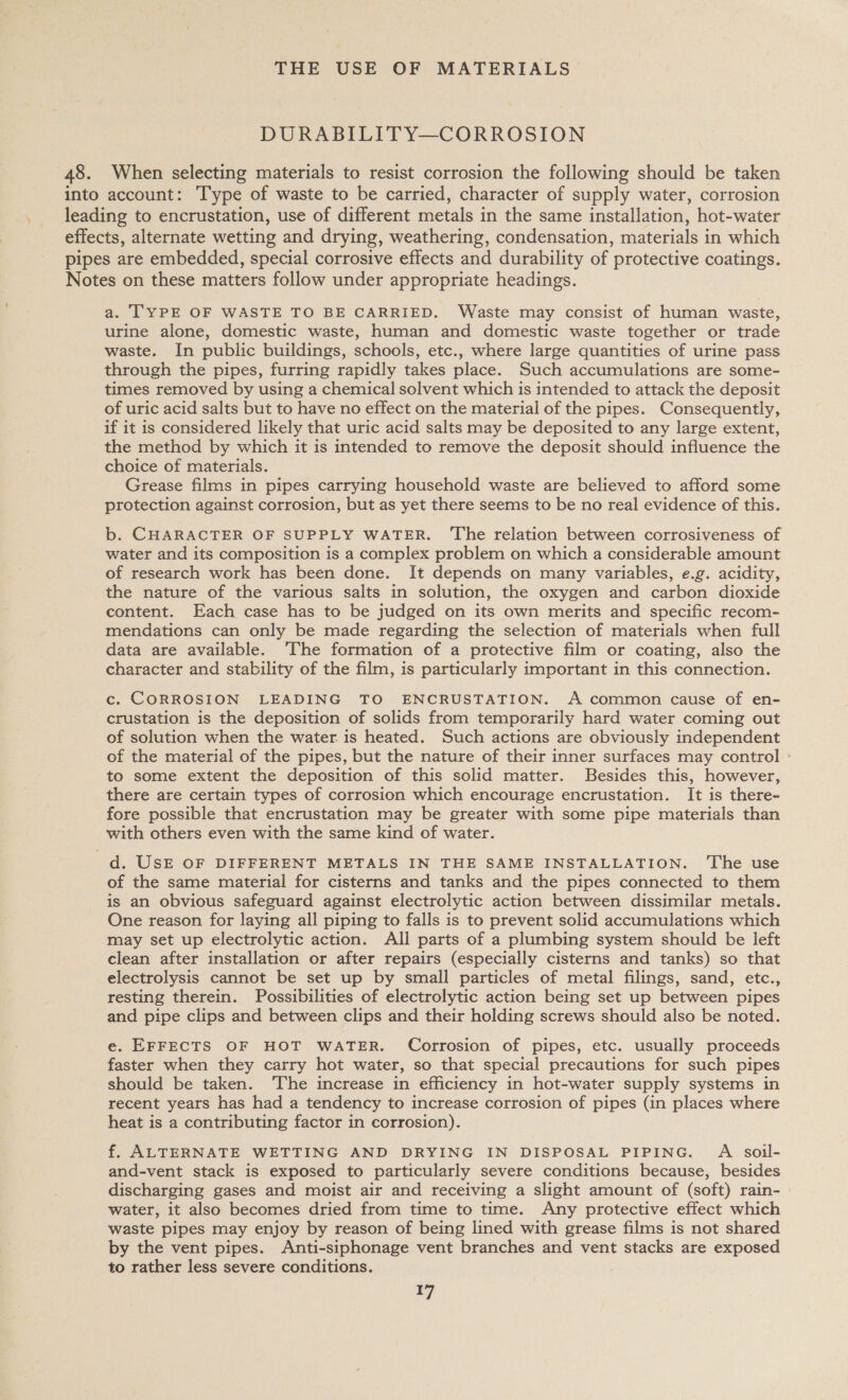 THE USE OF MATERIALS DURABILITY—CORROSION 48. When selecting materials to resist corrosion the following should be taken into account: Type of waste to be carried, character of supply water, corrosion leading to encrustation, use of different metals in the same installation, hot-water effects, alternate wetting and drying, weathering, condensation, materials in which pipes are embedded, special corrosive effects and durability of protective coatings. Notes on these matters follow under appropriate headings. a. T'YPE OF WASTE TO BE CARRIED. Waste may consist of human waste, urine alone, domestic waste, human and domestic waste together or trade waste. In public buildings, schools, etc., where large quantities of urine pass through the pipes, furring rapidly takes place. Such accumulations are some- times removed by using a chemical solvent which is intended to attack the deposit of uric acid salts but to have no effect on the material of the pipes. Consequently, if it is considered likely that uric acid salts may be deposited to any large extent, the method by which it is intended to remove the deposit should influence the choice of materials. Grease films in pipes carrying household waste are believed to afford some protection against corrosion, but as yet there seems to be no real evidence of this. b. CHARACTER OF SUPPLY WATER. The relation between corrosiveness of water and its composition is a complex problem on which a considerable amount of research work has been done. It depends on many variables, e.g. acidity, the nature of the various salts in solution, the oxygen and carbon dioxide content. Each case has to be judged on its own merits and specific recom- mendations can only be made regarding the selection of materials when full data are available. The formation of a protective film or coating, also the character and stability of the film, is particularly important in this connection. c. CORROSION LEADING TO ENCRUSTATION. A common cause of en- crustation is the deposition of solids from temporarily hard water coming out of solution when the water is heated. Such actions are obviously independent of the material of the pipes, but the nature of their inner surfaces may control : to some extent the deposition of this solid matter. Besides this, however, there are certain types of corrosion which encourage encrustation. It is there- fore possible that encrustation may be greater with some pipe materials than with others even with the same kind of water. d. USE OF DIFFERENT METALS IN THE SAME INSTALLATION. ‘The use of the same material for cisterns and tanks and the pipes connected to them is an obvious safeguard against electrolytic action between dissimilar metals. One reason for laying all piping to falls is to prevent solid accumulations which may set up electrolytic action. All parts of a plumbing system should be left clean after installation or after repairs (especially cisterns and tanks) so that electrolysis cannot be set up by small particles of metal filings, sand, etc., resting therein. Possibilities of electrolytic action being set up between pipes and pipe clips and between clips and their holding screws should also be noted. e. EFFECTS OF HOT WATER. Corrosion of pipes, etc. usually proceeds faster when they carry hot water, so that special precautions for such pipes should be taken. The increase in efficiency in hot-water supply systems in recent years has had a tendency to increase corrosion of pipes (in places where heat is a contributing factor in corrosion). f. ALTERNATE WETTING AND DRYING IN DISPOSAL PIPING. A soil- and-vent stack is exposed to particularly severe conditions because, besides discharging gases and moist air and receiving a slight amount of (soft) rain- | water, it also becomes dried from time to time. Any protective effect which waste pipes may enjoy by reason of being lined with grease films is not shared by the vent pipes. Anti-siphonage vent branches and vent stacks are exposed to rather less severe conditions.