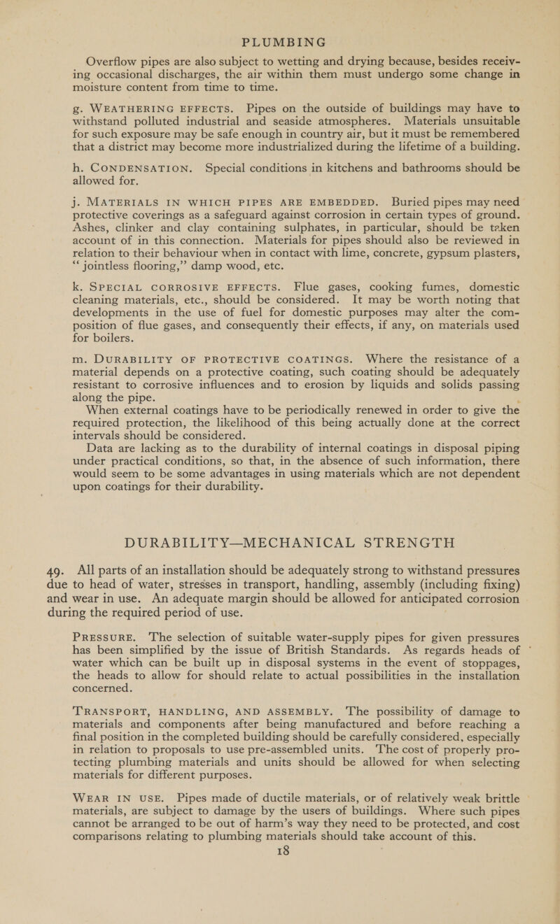 Overflow pipes are also subject to wetting and drying because, besides receiv- ing occasional discharges, the air within them must undergo some change in moisture content from time to time. g. WEATHERING EFFECTS. Pipes on the outside of buildings may have to withstand polluted industrial and seaside atmospheres. Materials unsuitable for such exposure may be safe enough in country air, but it must be remembered that a district may become more industrialized during the lifetime of a building. h. CONDENSATION. Special conditions in kitchens and bathrooms should be allowed for. j. MATERIALS IN WHICH PIPES ARE EMBEDDED. Buried pipes may need protective coverings as a safeguard against corrosion in certain types of ground. Ashes, clinker and clay containing sulphates, in particular, should be teken account of in this connection. Materials for pipes should also be reviewed in relation to their behaviour when in contact with lime, concrete, gypsum plasters, “‘jointless flooring,’ damp wood, etc. k. SPECIAL CORROSIVE EFFECTS. Flue gases, cooking fumes, domestic cleaning materials, etc., should be considered. It may be worth noting that developments in the use of fuel for domestic purposes may alter the com- position of flue gases, and consequently their effects, if any, on materials used for boilers. m. DURABILITY OF PROTECTIVE COATINGS. Where the resistance of a material depends on a protective coating, such coating should be adequately resistant to corrosive influences and to erosion by liquids and solids passing along the pipe. When external coatings have to be periodically renewed in order to give the required protection, the likelihood of this being actually done at the correct intervals should be considered. Data are lacking as to the durability of internal coatings in disposal piping under practical conditions, so that, in the absence of such information, there would seem to be some advantages in using materials which are not dependent upon coatings for their durability. DURABILITY—MECHANICAL STRENGTH 49. All parts of an installation should be adequately strong to withstand pressures due to head of water, stresses in transport, handling, assembly (including fixing) and wear in use. An ‘adequate margin should be allowed for anticipated corrosion during the required period of use. PRESSURE. ‘The selection of suitable water-supply pipes for given pressures has been simplified by the issue of British Standards. As regards heads of ° water which can be built up in disposal systems in the event of stoppages, the heads to allow for should relate to actual possibilities in the installation concerned. ‘TRANSPORT, HANDLING, AND ASSEMBLY. ‘The possibility of damage to materials and components after being manufactured and before reaching a final position in the completed building should be carefully considered, especially in relation to proposals to use pre-assembled units. ‘The cost of properly pro- tecting plumbing materials and units should be allowed for when selecting materials for different purposes. WEAR IN USE. Pipes made of ductile materials, or of relatively weak brittle © materials, are subject to damage by the users of buildings. Where such pipes cannot be arranged to be out of harm’s way they need to be protected, and cost comparisons relating to plumbing materials should take account of this.