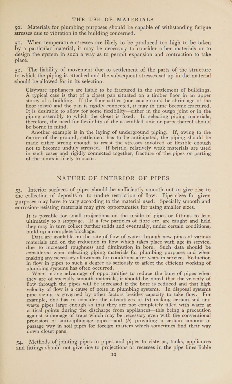 50. Materials for plumbing purposes should be capable of withstanding fatigue stresses due to vibration in the building concerned. 51. When temperature stresses are likely to be produced too high to be taken by a particular material, it may be necessary to consider other materials or to design the system in such a way as to permit expansion and contraction to take place. 52. ‘The liability of movement due to settlement of the parts of the structure to which the piping is attached and the subsequent stresses set up in the material should be allowed for in its selection. Clayware appliances are liable to be fractured in the settlement of buildings. A typical case is that of a closet pan situated on a timber floor in an upper storey of a building. If the floor settles (one cause could be shrinkage of the floor joists) and the pan is rigidly connected, it may in time become fractured. It is desirable to allow for some flexibility—either in the outgo joint or in the piping assembly to which the closet is fixed. In selecting piping materials, therefore, the need for flexibility of the assembled unit or parts thereof should be borne in mind. Another example is in the laying of underground piping. If, owing to the nature of the ground, settlement has to be anticipated, the piping should be made either strong enough to resist the stresses involved or flexible enough not to become unduly stressed. If brittle, relatively weak materials are used in such cases and rigidly connected together, fracture of the pipes or parting of the joints is likely to occur. NATURE OF INTERIOR OF PIPES 53. Interior surfaces of pipes should be sufficiently smooth not to give rise to the collection of deposits or to undue restriction of flow. Pipe sizes for given purposes may have to vary according to the material used. Specially smooth and corrosion-resisting materials may give opportunities for using smaller sizes. It is possible for small projections on the inside of pipes or fittings to lead ultimately to a stoppage. If a few particles of fibre etc. are caught and held they may in turn collect further solids and eventually, under certain conditions, build up a complete blockage. Data are available on the rate of flow of water through new pipes of various materials and on the reduction in flow which takes place with age in service, due to increased roughness and diminution in bore. Such data should be considered when selecting piping materials for plumbing purposes and when making any necessary allowances for conditions after years in service. Reduction in flow in pipes to such a degree as seriously to affect the efficient working of plumbing systems has often occurred. When taking advantage of opportunities to reduce the bore of pipes when they are of specially smooth materials, it should be noted that the velocity of flow through the pipes will be increased if the bore is reduced and that high velocity of flow is a cause of noise in plumbing systems. In disposal systems pipe sizing is governed by other factors besides capacity to take flow. For example, one has to consider the advantages of (a) making certain soil and waste pipes large enough so that they are not completely filled with water at critical points during the discharge from appliances—this being a precaution against siphonage of traps which may be necessary even with the conventional provision of anti-siphonage pipes—and (b) providing a certain amount of passage way in soil pipes for foreign matters which sometimes find their way down closet pans. 54. Methods of jointing pipes to pipes and pipes to cisterns, tanks, appliances and fittings should not give rise to projections or recesses in the pipe lines liable