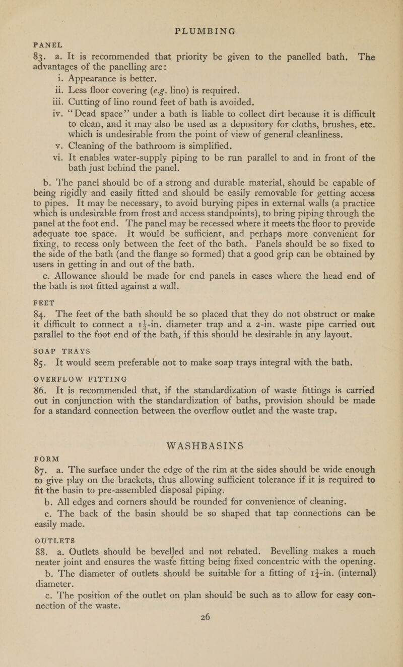 PANEL 83. a. It is recommended that priority be given to the panelled bath. The advantages of the panelling are: i. Appearance is better. ii. Less floor covering (e.g. lino) is required. iii. Cutting of lino round feet of bath is avoided. iv. “Dead space’’ under a bath is liable to collect dirt because it is difficult to clean, and it may also be used as a depository for cloths, brushes, etc. which is undesirable from the point of view of general cleanliness. v. Cleaning of the bathroom is simplified. vi. It enables water-supply piping to be run parallel to and in front of the bath just behind the panel. b. The panel should be of a strong and durable material, should be capable of being rigidly and easily fitted and should be easily removable for getting access to pipes. It may be necessary, to avoid burying pipes in external walls (a practice which is undesirable from frost and access standpoints), to bring piping through the panel at the foot end. The panel may be recessed where it meets the floor to provide adequate toe space. It would be sufficient, and perhaps more convenient for fixing, to recess only between the feet of the bath. Panels should be so fixed to the side of the bath (and the flange so formed) that a good grip can be obtained by users in getting in and out of the bath. c. Allowance should be made for end panels in cases where the head end of the bath is not fitted against a wall. FEET 84. ‘The feet of the bath should be so placed that they do not obstruct or make it difficult to connect a 14-in. diameter trap and a 2-in. waste pipe carried out parallel to the foot end of the bath, if this should be desirable in any layout. SOAP TRAYS 85. It would seem preferable not to make soap trays integral with the bath. OVERFLOW FITTING 86. It is recommended that, if the standardization of waste fittings is carried out in conjunction with the standardization of baths, provision should be made for a standard connection between the overflow outlet and the waste trap. WASHBASINS FORM 87. a. The surface under the edge of the rim at the sides should be wide enough to give play on the brackets, thus allowing sufficient tolerance if it is required to fit the basin to pre- -assembled disposal piping. b. All edges and corners should be rounded for convenience of cleaning. c. The back of the basin should be so shaped that tap connections can be easily made. OUTLETS 88. a. Outlets should be bevelled and not rebated. Bevelling makes a much neater joint and ensures the waste fitting being fixed concentric with the opening. b. The diameter of outlets should be suitable for a fitting of 14-in. (internal) diameter. c. The position of-the outlet on plan should be such as to allow for easy con- nection of the waste.