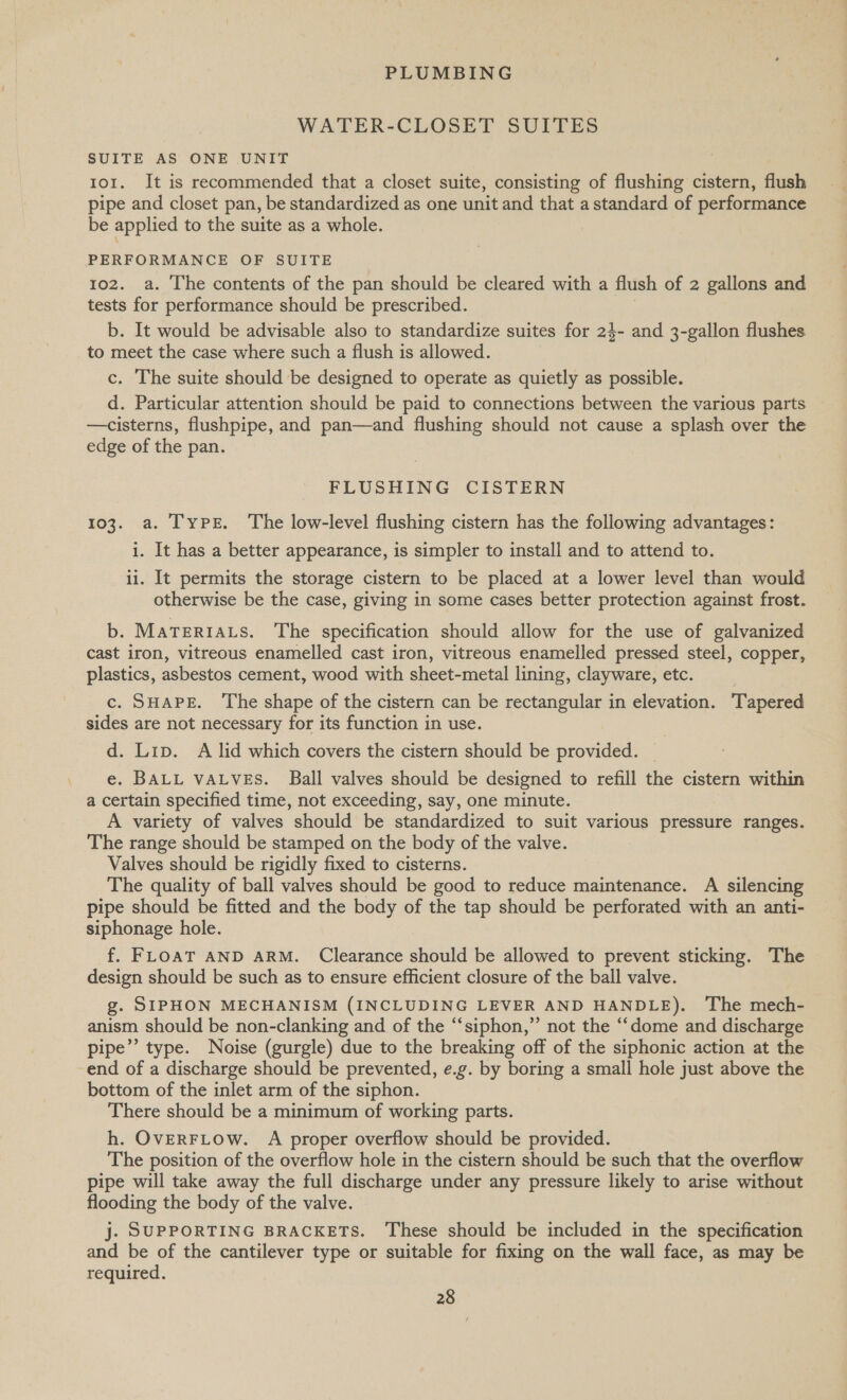WATER-CLOSET SUITES SUITE AS ONE UNIT 101. It is recommended that a closet suite, consisting of flushing cistern, flush pipe and closet pan, be standardized as one unit and that a standard of performance be applied to the suite as a whole. PERFORMANCE OF SUITE 102. a. The contents of the pan should be cleared with a flush of 2 gallons and tests for performance should be prescribed. b. It would be advisable also to standardize suites for 24- and 3-gallon flushes. to meet the case where such a flush is allowed. c. The suite should be designed to operate as quietly as possible. d. Particular attention should be paid to connections between the various parts —cisterns, flushpipe, and pan—and flushing should not cause a splash over the edge of the pan. FLUSHING CISTERN 103. a. Type. The low-level flushing cistern has the following advantages: i. It has a better appearance, is simpler to install and to attend to. ii. It permits the storage cistern to be placed at a lower level than would otherwise be the case, giving in some cases better protection against frost. b. MaTERIALS. The specification should allow for the use of galvanized cast iron, vitreous enamelled cast iron, vitreous enamelled pressed steel, copper, plastics, asbestos cement, wood with sheet-metal lining, clayware, etc. c. SHAPE. The shape of the cistern can be rectangular in elevation. Tapered sides are not necessary for its function in use. d. Lip. A lid which covers the cistern should be provided. e. BALL VALVES. Ball valves should be designed to refill the cistern within a certain specified time, not exceeding, say, one minute. A variety of valves should be standardized to suit various pressure ranges. The range should be stamped on the body of the valve. Valves should be rigidly fixed to cisterns. The quality of ball valves should be good to reduce maintenance. A silencing pipe should be fitted and the body of the tap should be perforated with an anti- siphonage hole. f. FLOAT AND ARM. Clearance should be allowed to prevent sticking. The design should be such as to ensure efficient closure of the ball valve. g. SIPHON MECHANISM (INCLUDING LEVER AND HANDLE). The mech- anism should be non-clanking and of the “siphon,” not the “dome and discharge pipe”’ type. Noise (gurgle) due to the breaking off of the siphonic action at the end of a discharge should be prevented, e.g. by boring a small hole just above the bottom of the inlet arm of the siphon. There should be a minimum of working parts. h. OVERFLOW. A proper overflow should be provided. The position of the overflow hole in the cistern should be such that the overflow pipe will take away the full discharge under any pressure likely to arise without flooding the body of the valve. j. SUPPORTING BRACKETS. ‘These should be included in the specification and be of the cantilever type or suitable for fixing on the wall face, as may be required.