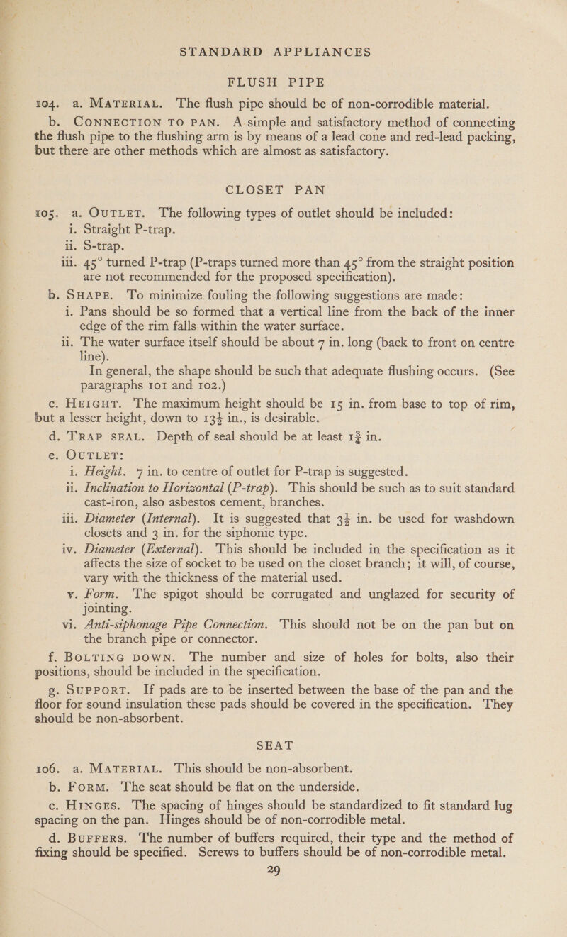 FLUSH PIPE 104. a. MATERIAL. The flush pipe should be of non-corrodible material. b. CONNECTION TO PAN. A simple and satisfactory method of connecting the flush pipe to the flushing arm is by means of a lead cone and red-lead packing, but there are other methods which are almost as satisfactory. CLOSET PAN 105. a. OUTLET. The following types of outlet should be included: i. Straight P-trap. ii. S-trap. ill. 45° turned P-trap (P-traps turned more than 45° from the straight position are not recommended for the proposed specification). b. SHAPE. To minimize fouling the following suggestions are made: i. Pans should be so formed that a vertical line from the back of the inner edge of the rim falls within the water surface. ii. ‘Che water surface itself should be about 7 in. long (back to front on centre line). In general, the shape should be such that adequate flushing occurs. (See paragraphs 1o1 and 102.) c. He1cutT. The maximum height should be 15 in. from base to top of rim, but a lesser height, down to 134 in., is desirable. d. TRAP SEAL. Depth of seal should be at least 13 in. en QUTLET: i. Height. 7 in. to centre of outlet for P-trap is suggested. u. Inclination to Horizontal (P-trap). ‘This should be such as to suit standard cast-iron, also asbestos cement, branches. iii. Diameter (Internal). It is suggested that 34 in. be used for washdown closets and 3 in. for the siphonic type. iv. Diameter (External). ‘This should be included in the specification as it affects the size of socket to be used on the closet branch; it will, of course, vary with the thickness of the material used. v. Form. ‘The spigot should be corrugated and unglazed for security of jointing. vi. Anti-stphonage Pipe Connection. ‘This should not be on the pan but on the branch pipe or connector. f. BOLTING DOWN. ‘The number and size of holes for bolts, also their positions, should be included in the specification. g. SUPPORT. If pads are to be inserted between the base of the pan and the floor for sound insulation these pads should be covered in the specification. They should be non-absorbent. SEAT 106. a. MATERIAL. This should be non-absorbent. b. Form. The seat should be flat on the underside. c. Hinces. The spacing of hinges should be standardized to fit standard lug spacing on the pan. Hinges should be of non-corrodible metal. d. Burrers. The number of buffers required, their type and the method of fixing should be specified. Screws to buffers should be of non-corrodible metal. —