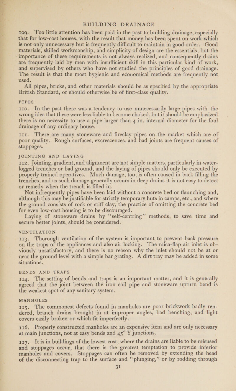 \ BUILDING DRAINAGE 109. ‘Too little attention has been paid in the past to building drainage, especially that for low-cost houses, with the result that money has been spent on work which ig not only unnecessary but is frequently difficult to maintain in good order. Good materials, skilled workmanship, and simplicity of design are the essentials, but the are frequently laid by men with insufficient skill in this particular kind of work, and supervised by others who have not studied the principles of good drainage. The result is that the most hygienic and economical methods are frequently not used. All pipes, bricks, and other materials should be as specified by the appropriate British Standard, or should otherwise be of first-class quality. PIPES 110. In the past there was a tendency to use unnecessarily large pipes with the wrong idea that these were less liable to become choked, but it should be emphasized there is no necessity to use a pipe larger than 4 in. internal diameter for the foul drainage of any ordinary house. 111. There are many stoneware and fireclay pipes on the market which are of poor quality. Rough surfaces, excrescences, and bad joints are frequent causes of stoppages. JOINTING AND LAYING 112. Jointing, gradient, and alignment are not simple matters, particularly in water- logged trenches or bad ground, and the laying of pipes should only be executed by properly trained operatives. Much damage, too, is often caused in back filling the trenches, and as such damage generally occurs in deep drains it is not easy to detect or remedy when the trench is filled in. Not infrequently pipes have been laid without a concrete bed or flaunching and, although this may be justifiable for strictly temporary huts in camps, etc., and where the ground consists of rock or stiff clay, the practice of omitting the concrete bed for even low-cost housing is to be discouraged. Laying of stoneware drains by “‘self-centring’’ methods, to save time and secure better joints, should be considered. VENTILATION 113. Thorough ventilation of the system is important to prevent back pressure on the traps of the appliances and also air locking. ‘The mica-flap air inlet is ob- viously unsatisfactory, and there is no reason why the inlet should not be at or near the ground level with a simple bar grating. A dirt tray may be added in some situations. BENDS AND TRAPS 114. The setting of bends and traps is an important matter, and it is generally agreed that the joint between the iron soil pipe and stoneware upturn bend is the weakest spot of any sanitary system. MANHOLES 115. The commonest defects found in manholes are poor brickwork badly ren- dered, branch drains brought in at improper angles, bad benching, and light covers easily broken or which fit imperfectly. 116. Properly constructed manholes are an expensive item and are only necessary at main junctions, not at easy bends and 45° Y junctions. 117. It is in buildings of the lowest cost, where the drains are liable to be misused and stoppages occur, that there is the greatest temptation to provide inferior manholes and covers. Stoppages can often be removed by extending the head of the disconnecting trap to the surface and “‘plunging,” or by rodding through