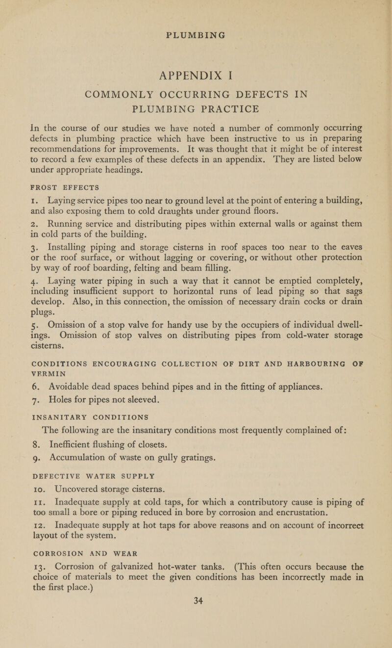 APPENDIX I COMMONLY OCCURRING DEFECTS IN PLUMBING PRACTICE In the course of our studies we have noted a number of commonly occurring defects in plumbing practice which have been instructive to us in preparing recommendations for improvements. It was thought that it might be of interest to record a few examples of these defects in an appendix. They are listed below under appropriate headings. FROST EFFECTS 1. Laying service pipes too near to ground level at the point of entering a building, © and also exposing them to cold draughts under ground floors. 2. Running service and distributing pipes within external walls or against them in cold parts of the building. 3. Installing piping and storage cisterns in roof spaces too near to the eaves or the roof surface, or without lagging or covering, or without other protection by way of roof boarding, felting and beam filling. 4. Laying water piping in such a way that it cannot be emptied completely, including insufficient support to horizontal runs of lead piping so that sags develop. Also, in this connection, the omission of necessary drain cocks or drain» plugs. 5. Omission of a stop valve for handy use by the occupiers of individual dwell- ings. Omission of stop valves on distributing pipes from cold-water storage cisterns. CONDITIONS ENCOURAGING COLLECTION OF DIRT AND HARBOURING OF VERMIN 6. Avoidable dead spaces behind pipes and in the fitting of appliances. 7. Holes for pipes not sleeved. INSANITARY CONDITIONS The following are the insanitary conditions most frequently complained of: 8. Inefficient flushing of closets. g. Accumulation of waste on gully gratings. DEFECTIVE WATER SUPPLY 10. Uncovered storage cisterns. 11. Inadequate supply at cold taps, for which a contributory cause is piping of too small a bore or piping reduced in bore by corrosion and encrustation. 12. Inadequate supply at hot taps for above reasons and on account of incorrect layout of the system. CORROSION AND WEAR 13. Corrosion of galvanized hot-water tanks. (This often occurs because the choice of materials to meet the given conditions has been incorrectly made in the first place.)