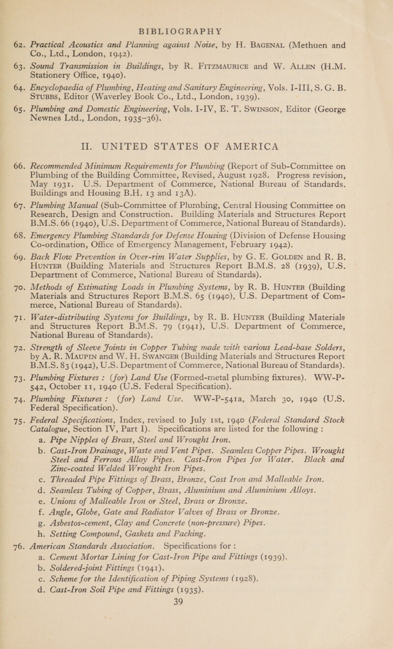 BIBLIOGRAPHY Practical Acoustics and Planning against Noise, by H. BAGENAL (Methuen and Co., Ltd., London, 1942). Sound Transmission in Buildings, by R. FITZMAURICE and ie ALLEN (H.M. Stationery Office, 1940). Encyclopaedia of Plumbing, Heating and Sanitary Engineering, Vols. I-III,S.G. B. Stusss, Editor (Waverley Book Co., Ltd., London, 1939). Plumbing and Domestic Engineering, Vols. I-IV, E. T. Swinson, Editor (George Newnes Ltd., London, 1935-36). Il. UNITED STATES OF AMERICA Recommended Minimum Requirements for Plumbing (Report of Sub-Committee on Plumbing of the Building Committee, Revised, August 1928. Progress revision, May 1931. U.S. Department of Commerce, National Bureau of Standards. Buildings and Housing B.H. 13 and 13A). Plumbing Manual (Sub-Committee of Plumbing, Central Housing Committee on Research, Design and Construction. Building Materials and Structures Report B.M.S. 66 (1940), U.S. Department of Commerce, National Bureau of Standards). Emergency Plumbing Standards for Defense Housing (Division of Defense Housing Co-ordination, Office of Emergency Management, February 1942). Back Flow Prevention in Over-rim Water Supplies, by G. E. GOLDEN and R. B. HUNTER (Building Materials and Structures Report B.M.S. 28 (1939), U.S. Department of Commerce, National Bureau of Standards). Methods of Estimating Loads in Plumbing Systems, by R. B. HUNTER (Building Materials and Structures Report B.M.S. 65 (1940), U.S. Department of Com- merce, National Bureau of Standards). Water-distributing Systems for Buildings, by R. B. HUNTER (Building Materials and Structures Report B.M.S. 79 (1941), U.S. Department of Commerce, National Bureau of Standards). Strength of Sleeve foints in Copper Tubing made with various Lead-base Solders, by A. R. Maupin and W. H. Swancer (Building Materials and Structures Report B.M.S. 83 (1942), U.S. Department of Commerce, National Bureau of Standards). Plumbing Fixtures : (for) Land Use (Formed-metal plumbing fixtures). WW-P- 542, October 11, 1940 (U.S. Federal Specification). Plumbing Fixtures: (for) Land Use. WW-P-541a, March 30, 1940 (U.S. Federal Specification). Federal Specifications, Index, revised to July 1st, 1940 (Federal Standard Stock Catalogue, Section IV, Part I). Specifications are listed for the following : a. Pipe Nipples of Brass, Steel and Wrought Iron. b. Cast-Iron Drainage, Waste and Vent Pipes. Seamless Copper Pipes. Wrought Steel and Ferrous Alloy Pipes. Cast-Iron Pipes for Water. Black and Zinc-coated Welded Wrought Iron Pipes. . Threaded Pipe Fittings of Brass, Bronze, Cast Iron and Malleable Iron. . Seamless Tubing of Copper, Brass, Aluminium and Aluminium Alloys. . Asbestos-cement, Clay and Concrete (non-pressure) Pipes. . Setting Compound, Gaskets and Packing. American Standards Association. Specifications for : a. Cement Mortar Lining for Cast-Iron Pipe and Fittings (1939). b. Soldered-joint Fittings (1941). c. Scheme for the Identification of Piping Systems (1928). d. Cast-Iron Soil Pipe and Fittings (1935). 39