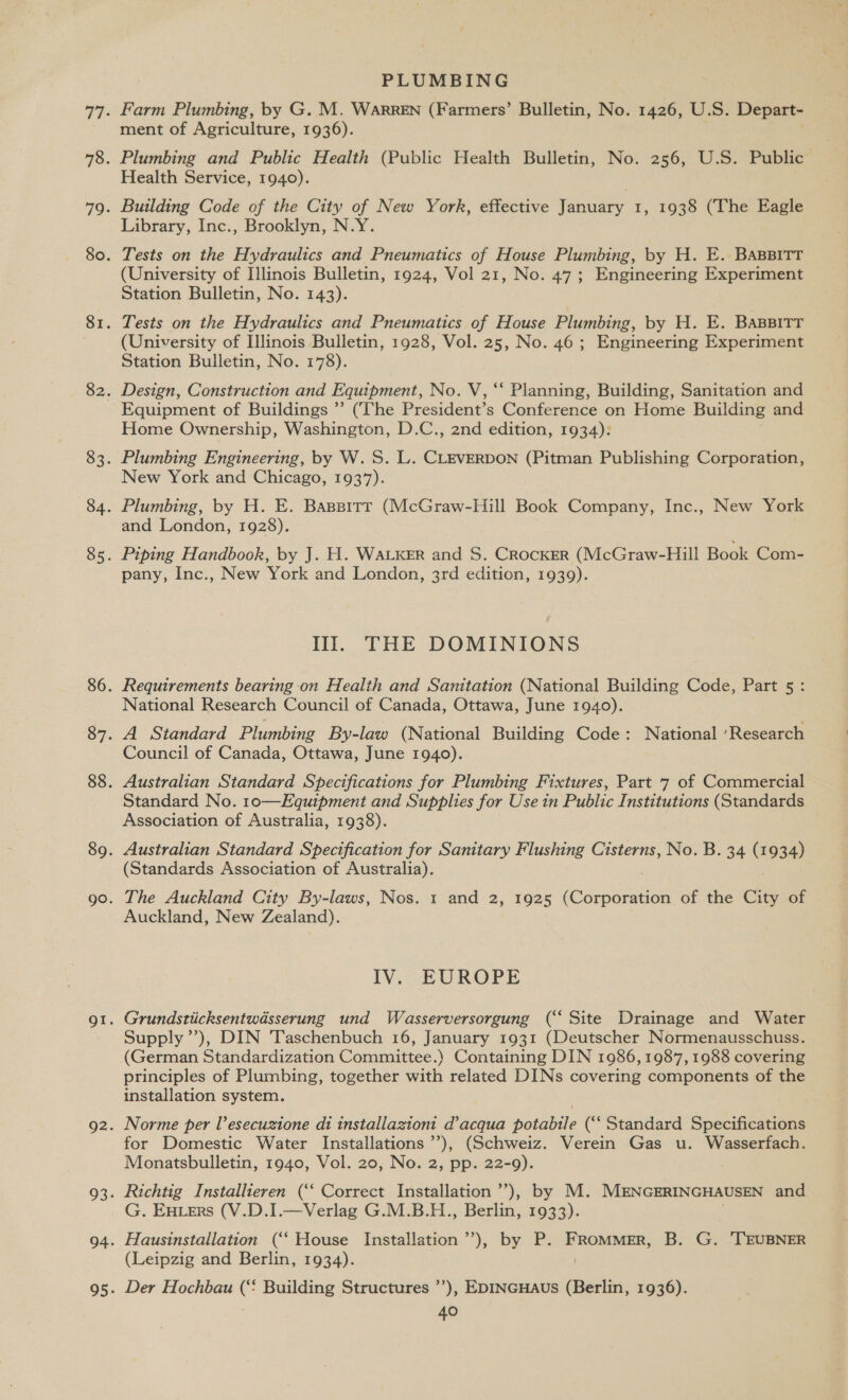 PLUMBING Farm Plumbing, by G. M. WARREN (Farmers’ Bulletin, No. 1426, U.S. Depart- ment of Agriculture, 1936). Plumbing and Public Health (Public Health Bulletin, No. 256, U.S. Public Health Service, 1940). Building Code of the City of New York, effective fonuary 1, 1938 (The Eagle Library, Inc., Brooklyn, N.Y. Tests on the Hydraulics and Pneumatics of House Plumbing, by H. E. BABBITT (University of Illinois Bulletin, 1924, Vol 21, No. 47; Engineering Experiment Station Bulletin, No. 143). Tests on the Hydraulics and Pneumatics of House Plumbing, by H. E. BaBBITT (University of Illinois Bulletin, 1928, Vol. 25, No. 46 ; Engineering Experiment Station Bulletin, No. 178). Design, Construction and Equipment, No. V, ‘‘ Planning, Building, Sanitation and Equipment of Buildings ’’ (The President’s Conference on Home Building and Home Ownership, Washington, D.C., 2nd edition, 1934): Plumbing Engineering, by W.S. L. CLEVERDON (Pitman Publishing Corporation, New York and Chicago, 1937). Plumbing, by H. E. Bassitr (McGraw-Hill Book Company, Inc., New York and London, 1928). Piping Handbook, by J. H. WaLKER and S. Crocker (McGraw-Hill Book Com- pany, Inc., New York and London, 3rd edition, 1939). Ill. THE DOMINIONS Requirements bearing-on Health and Sanitation (National Building Code, Part 5 : National Research Council of Canada, Ottawa, June 1940). A Standard Plumbing By-law (National Building Code: National ‘Research Council of Canada, Ottawa, June 1940). Australian Standard Specifications for Plumbing Fixtures, Part 7 of Commercial Standard No. 1o—Equipment and Supplies for Use in Public Institutions (Standards Association of Australia, 1938). Australian Standard Specification for Sanitary Flushing Cisterns, No. B. 34 (1934) (Standards Association of Australia). The Auckland City By-laws, Nos. 1 and 2, 1925 ioseenaend of the City of Auckland, New Zealand). IV. EUROPE Supply’’), DIN Taschenbuch 16, January 1931 (Deutscher Normenausschuss. (German Standardization Committee.) Containing DIN 1986, 1987, 1988 covering principles of Plumbing, together with related DINs covering components of the installation system. Norme per l’esecuzione di installazioni d’acqua potabile (‘‘ Standard Specifications for Domestic Water Installations’), (Schweiz. Verein Gas u. Wasserfach. Monatsbulletin, 1940, Vol. 20, No. 2, pp. 22-9). Richtig Installieren (‘‘ Correct Installation ’’), by M. MENGERINGHAUSEN and G. Euters (V.D.I.—Verlag G.M.B.H., Berlin, 1933). Hausinstallation (‘‘ House Installation’), by P. FRoMMER, B. G. 'TEUBNER (Leipzig and Berlin, 1934). Der Hochbau ( Building Structures ”’), EDINGHAUs (Berlin, 1936).