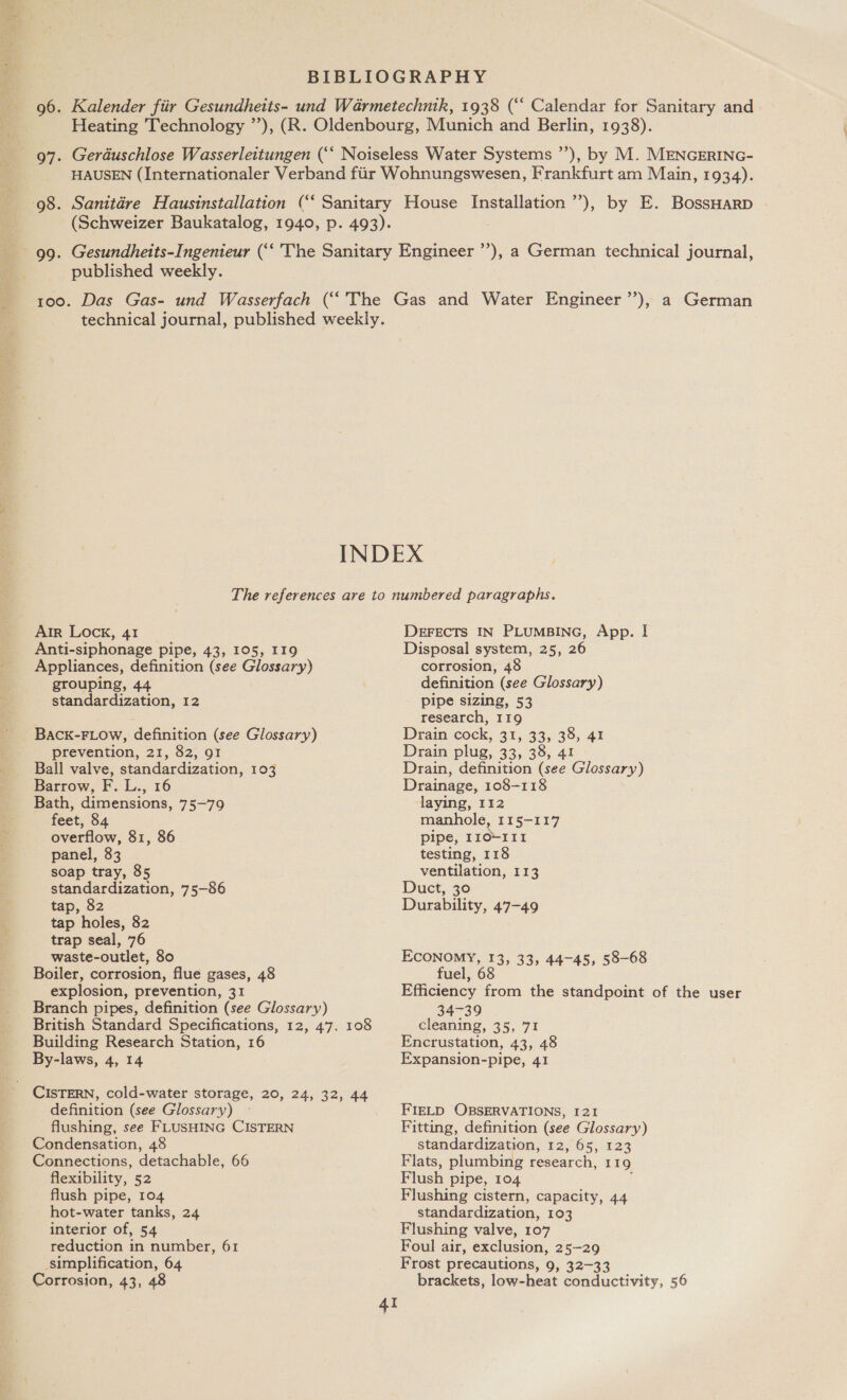 published weekly. Air Lock, 41 Anti-siphonage pipe, 43, 105, 119 Appliances, definition (see Glossary) grouping, 44 standardization, 12 BACK-FLOW, definition (see Glossary) prevention, 21, 82, 91 Ball valve, standardization, 103 Barrow, F. L., 16 Bath, dimensions, 75-79 feet, 84 overflow, 81, 86 panel, 83 soap tray, 85 standardization, 75-86 tap, 82 tap holes, 82 trap seal, 76 waste-outlet, 80 Boiler, corrosion, flue gases, 48 explosion, prevention, 31 Branch pipes, definition (see Glossary) British Standard Specifications, 12, 47. 108 Building Research Station, 16 By-laws, 4, 14 CISTERN, cold-water storage, 20, 24, 32, 44 definition (see Glossary) flushing, see FLUSHING CISTERN Condensation, 48 Connections, detachable, 66 flexibility, 52 flush pipe, 104 hot-water tanks, 24 interior of, 54 reduction in number, 61 simplification, 64 Corrosion, 43, 48 DEFECTS IN PLUMBING, App. I Disposal system, 25, 26 corrosion, 4 definition (see Glossary) pipe sizing, 53 research, 119 Drain cock, 31, 33, 38, 41 Drain plug, 33, 38, 41 Drain, definition (see Glossary) Drainage, 108-118 laying, 112 manhole, II5—-117 pipe, 110-111 testing, 118 ventilation, 113 Duct, 30 Durability, 47-49 ECONOMY, 13, 33, 44-45, 58-68 fuel, 68 Efficiency from the standpoint of the user 34739 cleaning, 35, 71 Encrustation, 43, 48 Expansion-pipe, 41 FIELD OBSERVATIONS, I21 Fitting, definition (see Glossary) standardization, 12, 65, 123 Flats, plumbing research, 119 Flush pipe, 104 Flushing cistern, capacity, 44 standardization, 103 Flushing valve, 107 Foul air, exclusion, 25-29 Frost precautions, 9, 32-33 brackets, low-heat conductivity, 56