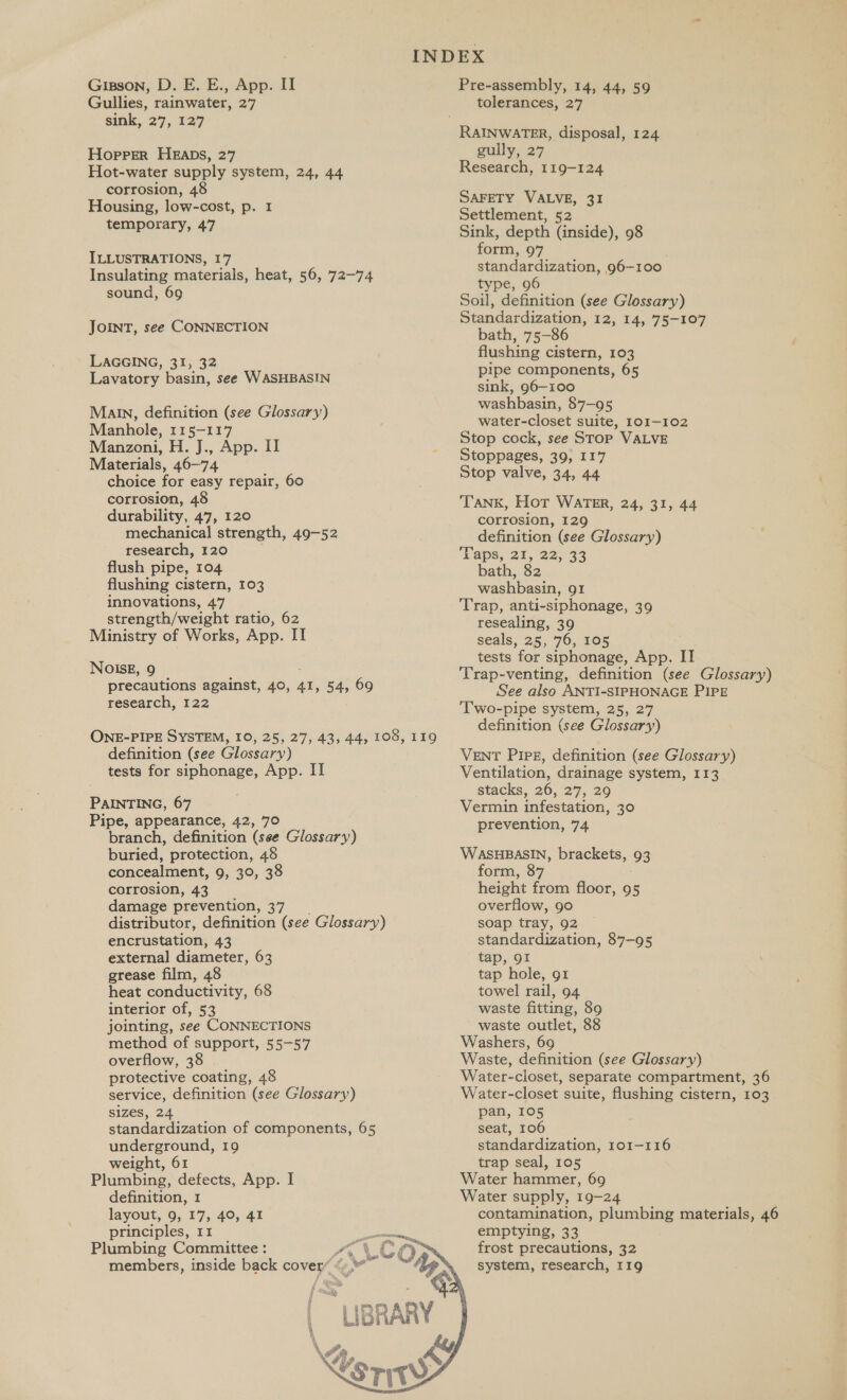 Gullies, rainwater, 27 sink, 2'7, 227 Hopper HEaDs, 27 Hot-water supply system, 24, 44 corrosion, 48 Housing, low-cost, p. I temporary, 47 ILLUSTRATIONS, I7 Insulating materials, heat, 56, 72-74 sound, 69 JOINT, see CONNECTION LAGGING, 31, 32 Lavatory basin, see WASHBASIN Malin, definition (see Glossary) Manhole, 115-117 Manzoni, H. J., App. II Materials, 46-74 choice for easy repair, 60 corrosion, 48 durability, 47, 120 mechanical strength, 49-52 research, 120 flush pipe, 104 flushing cistern, 103 innovations, 47 strength/weight ratio, 62 Ministry of Works, App. II NolIsE, 9 precautions against, 40, at, 54, 69 research, 122 ONE-PIPE SYSTEM, I0, 25, 27, 43, 44, 108, 119 definition (see Glossary) tests for siphonage, App. II PAINTING, 67 Pipe, appearance, 42, 70 branch, definition (see Glossary) buried, protection, 48 concealment, 9, 3°, 38 corrosion, 43 damage prevention, 37 distributor, definition (see Glossary) encrustation, 43 external diameter, 63 grease film, 48 heat conductivity, 68 interior of, 53 jointing, see CONNECTIONS method of support, 55-57 overflow, 38 protective coating, 48 service, definition (see Glossary) SIZeS, 24 standardization of components, 65 underground, 19 weight, 61 Plumbing, defects, App. I definition, 1 layout, 9, 17, 40, 41 principles, 11 Plumbing Committee : “y BRARY  &lt;STIT  tolerances, 27 gully, 27 Research, 119-124 SAFETY VALVE, 31 Settlement, 52 Sink, depth (inside), 98 form, 97 standardization, 96-100 type, 96 Soil, definition (see Glossary) Standardization, 12, 14, ‘75-107 bath, 75-86 flushing cistern, 103 pipe components, 65 sink, 96-100 washbasin, 87-95 water-closet suite, 101-102 Stop cock, see STOP VALVE Stoppages, 39, 117 Stop valve, 34, 44 Tank, Hot WATER, 24, 31, 44 corrosion, 129 definition (see Glossary) ‘Paps. 21, 32.°33 bath, 82 washbasin, 91 Trap, anti-siphonage, 39 resealing, 39 seals, 25, 76, 105 tests for siphonage, App. II Trap-venting, definition (see Glossary) See also ANTI-SIPHONAGE PIPE ‘Two-pipe system, 25, 27 definition (see Glossary) VENT PIPE, definition (see Glossary) Ventilation, drainage system, 113 stacks, 26, 27, 29 Vermin infestation, 30 prevention, 74 WasuHBasIn, brackets, 93 form, 87 height from floor, 95 overflow, 90 soap tray, 92 standardization, 87-95 tap, 91 tap hole, g1 towel rail, 94 waste fitting, 89 waste outlet, 88 Washers, 69 Waste, definition (see Glossary) Water-closet, separate compartment, 36 Water-closet suite, flushing cistern, 103 pan, 105 seat, 106 standardization, 101-116 trap seal, 105 Water hammer, 69 Water supply, 19-24 contamination, plumbing materials, 46 emptying, 33 frost precautions, 32 system, research, 119  