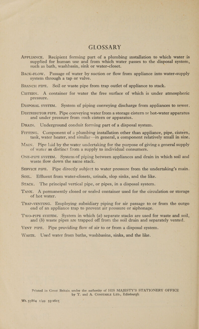 GLOSSARY APPLIANCE. Recipient forming part of a plumbing installation to which water is supplied for human use and from which water passes to the disposal system, such as bath, washbasin, sink or water-closet. BACK-FLOW. Passage of water by suction or flow from appliance into water-supply system through a tap or valve. BRANCH PIPE. Soil or waste pipe from trap outlet of appliance to stack. CISTERN. A container for water the free surface of which is under atmospheric p BECO Ss DisPOSAL SYSTEM. Sen of piping conveying discharge from appliances to sewer. DISTRIBUTOR PIPE. Pipe conveying water from a storage cistern or hot-water apparatus and under pressure from such cistern or apparatus. Drain. Underground conduit forming part of a disposal system. Firrinc. Component of a plumbing installation other than appliance, pipe, cistern, tank, water heater, and similar—in general, a component relatively small in size. Main. Pipe laid by the water undertaking for the purpose of giving a general supply of water as distinct from a supply to individual consumers. ONE-PIPE SYSTEM. System of piping between appliances and drain in which soil and waste flow down the same stack. SERVICE PIPE. Pipe directly subject to water pressure from the undertaking’s main. Sort. Effluent from water-closets, urinals, slop sinks, and the like. Stack. ‘The principal vertical pipe, or pipes, in a disposal system. Tank. A permanently closed or sealed container used for the circulation or storage of hot water. 'TRAP-VENTING. Employing subsidiary piping for air passage to or from the outgo end of an appliance trap to prevent air pressure or siphonage. 'TWO-PIPE SYSTEM. System in which (a) separate stacks are used for waste and soil, and (b) waste pipes are trapped off from the soil drain and separately vented. VENT PIPE. Pipe providing flow of air to or from a disposal system. WasTE. Used water from baths, washbasins, sinks, and the like. Printed in Great Britain under the authority of HIS MAJESTY’S STATIONERY OFFICE by T. and A. ConsTaBLe LTp., Edinburgh Wt. 55864 1/49 53:2614