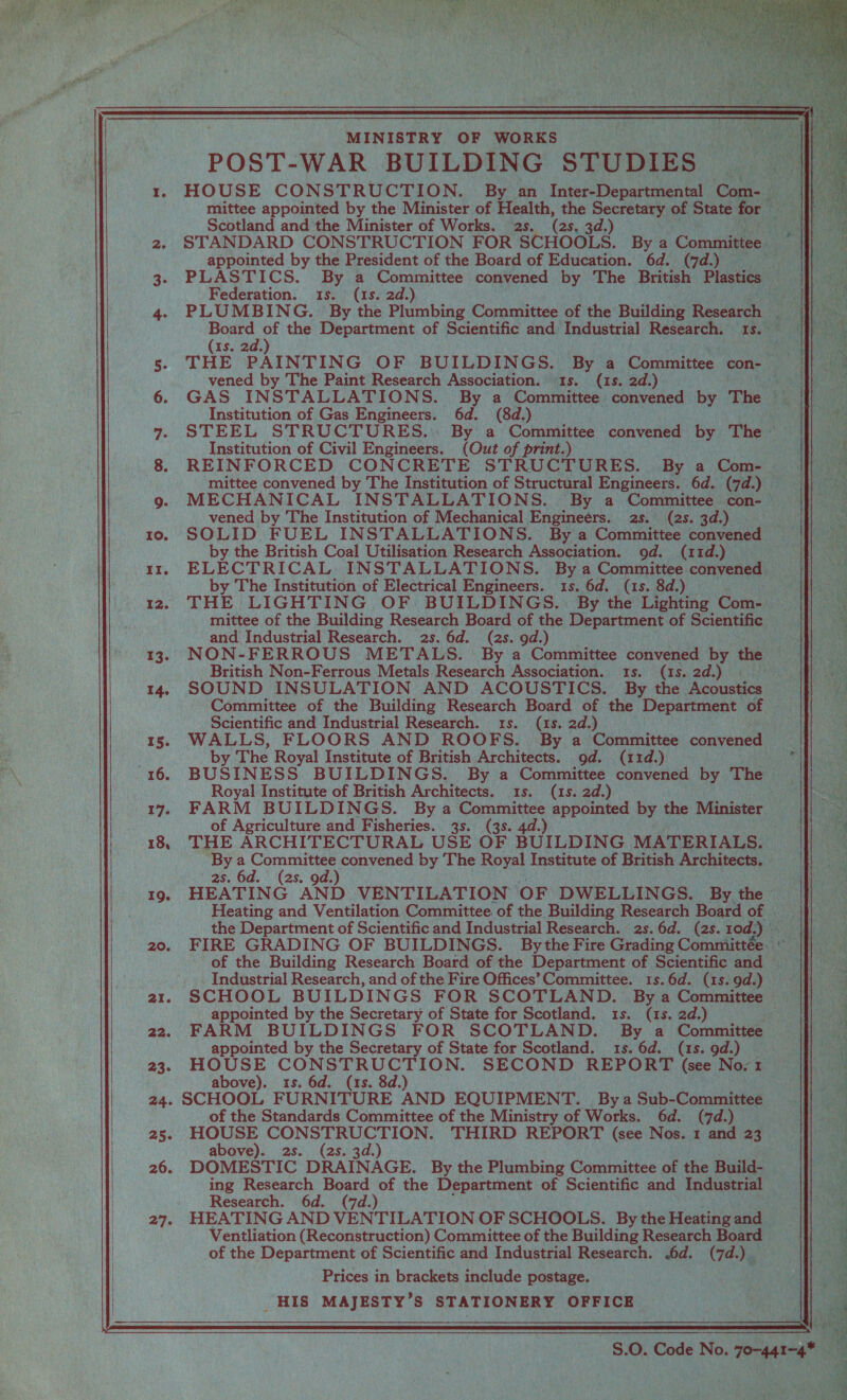     rs ce ec ro. II. 12. T3. 14. ; I5. 16. 17. 19. 20. aI. 22 23. MINISTRY OF WORKS POST-WAR BUILDING STUDIES | sah s HOUSE CONSTRUCTION. By an Inter-Departmental | Com n mittee appointed by the Minister of cue the Beereiars) of State f Scotland and the Minister of Works. , (2s s. 3d.) bs STANDARD CONSTRUCTION FOR “SCHOOLS. By a Comaiteee appointed by the President of the Board of Education. 6d. (7d.) ap PLASTICS. By a Committee convened by The British Plastics Sy Federation. 1s. (1s. 2d.) ak PLUMBING. By the Plumbing Committee of rhe pullding Research Board of the Department of Scientific and industrial Research. Is.                         rik (1s. 2d.) aoe THE PAINTING OF BUILDINGS. Py a Committee con- a | -vened by The Paint Research Association. (1s. 2d.) . GAS INSTALLATIONS. By a ‘Committee “convened by The ie nti Institution of Gas Engineers. 6d. (8d.) woe STEEL STRUCTURES... By a Committee _ convened by The — “ Institution of Civil Bachem (Out of print.) nin ty REINFORCED CONCRETE STRUCTURES. By a Com- ak ‘mittee convened by The Institution of Structural Engineers. 6d. (7d. yee MECHANICAL INSTALLATIONS. By a Comes con- vened by The Institution of Mechanical. Engineers. NBs. BaD SOLID FUEL INSTALLATIONS. Bya Connie ‘convened : by the British Coal Utilisation Research Association. 9d. (11d.) ELECTRICAL INSTALLATIONS. Bya Cements convened by The Institution of Electrical Engineers. 15. 6d. (1s. 8d.) — ute THE LIGHTING OF BUILDINGS... By the Lighting ‘Come: mittee of the Building Research Board of the Department of Scientific zh and Industrial Research. 2s. 6d. (2s. 9d.) yi NON-FERROUS METALS. By a Committee convened by the aS British Non-Ferrous Metals Research Association. — “(sa 2d.) Cts SOUND INSULATION AND ACOUSTICS. By the ‘Acoustics seed! aes Committee of the Building Research Board of the Department of ue VC Scientific and Industrial Research. 1s. (1s. 2d.) i} Reet), (eae WALLS, FLOORS AND ROOFS. By a ‘Committee convened heels | by The Royal Institute of British Architects. od. (11d.) ae BUSINESS BUILDINGS. By a Committee convened by The — | Royal Institute of British Architects. 1s. (1s. 2d.) Pe FARM BUILDINGS. Bya Committee appointed by the ‘Minister sf of Agriculture and Fisheries. 3s. (3s. 4d.) FeRu THE ARCHITECTURAL USE OF BUILDING MATERIALS. ie By  Nueee G convened by The Royal Institute of British Architects, Soe | 2s. 2s a HEATING AND VENTILATION ‘OF DWELLINGS. By the See Heating and Ventilation Committee. of the Building Research Board of . jf} the Department of Scientific and Industrial Research. 2s. 6d. (2s. rod:) - FIRE GRADING OF BUILDINGS. By the Fire Grading Committée. of the Building Research Board of the Department of Scientific and | __. Industrial Research, and of the Fire Offices’ Committee. 1s.6d. (1s.9d.) SCHOOL BUILDINGS FOR SCOTLAND. By a Committee — appointed by the Secretary of State for Scotland. 1s. (1s.2d.) FARM BUILDINGS FOR SCOTLAND. By a Committee Lee appointed by the Secretary of State for Scotland. 1s.6d. (1s.9d.) = | HOUSE CONSTRUCTION. SECOND REPORT (see No. Eon = above). 1s. 6d. (1s. 8d.) : SCHOOL FURNITURE AND EQUIPMENT. Bya Subs Committed i of the Standards Committee of the Ministry of Works. 6d. (7d.) ) HOUSE CONSTRUCTION. THIRD REPORT (see Nos. I and 23 So above). 2s. (2s. 3d.) } DOMESTIC DRAINAGE. By the Plumbing Committee of ie Build- j ing es Board of the Department of Scientific and Industrial _ Researc Ventliation (Reconstruction) Committee of the Building Research Board of the Department of Scientific and Industrial Research. .6d. A Me Prices in brackets include postage. __ _ HIS meio ills s STATIONERY OFFICE.