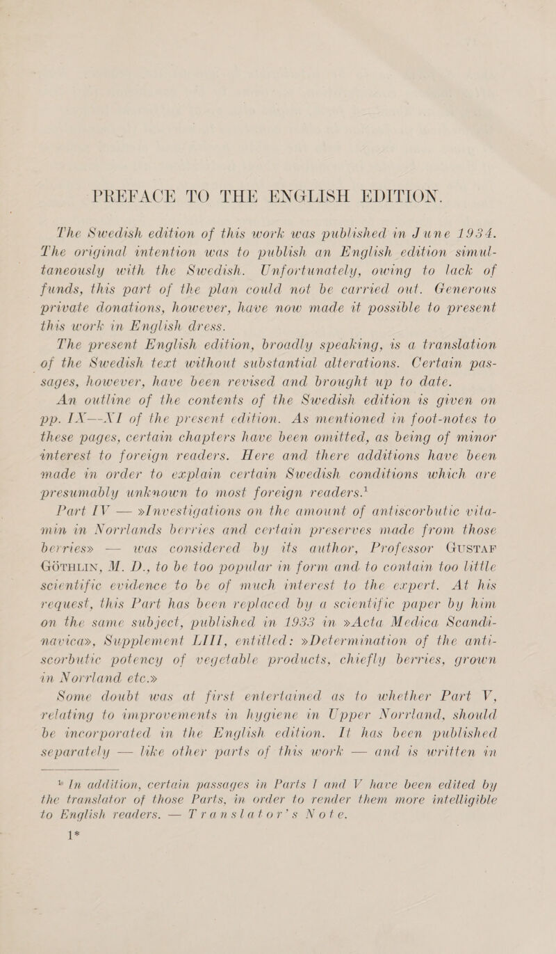 The Swedish edition of this work was published in June 1984. The original intention was to publish an English edition semut- taneously with the Swedish. Unfortunately, owing to lack of funds, this part of the plan could not be carried out. Generous prwate donations, however, have now made vt possible to present this work in English dress. The present English edition, broadly speaking, is a translation of the Swedish text without substantial alterations. Certain pas- sages, however, have been revised and brought up to date. An outline of the contents of the Swedish edition is gwen on pp. 1LX—-NXI of the present edition. As mentioned in foot-notes to these pages, certain chapters have been onutted, as being of manor anterest to foreign readers. Here and there additions have been made im order to explain certain Swedish conditions which are presumably unknown to most foreign readers. Part IV — yInvestigations on the amount of antiscorbutie vita- min nm Norrlands berries and certain preserves made from those berries» — was considered by its author, Professor GUSTAF GorTHuN, M. D., to be too popular in form and. to contain too little scientific evidence to be of much interest to the expert. At his request, this Part has been replaced by a scientific paper by him on the same subject, published in 1933 im »Acta Medica Scandi- navicary, Supplement LIT, entitled: »Determination of the anti- scorbutic potency of vegetable products, chiefly berries, grown in Norrland etc.» Some doubt was at first entertained as to whether Part V, relating to wmprovements in hygiene in Upper Norrland, should be incorporated in the English edition. It has been published separately — like other parts of this work — and is written in  © In addition, certain passages in Parts | and V have been edited by the translator of those Parts, in order to render them more intelligible to English readers. — Transtator’s Note. ae