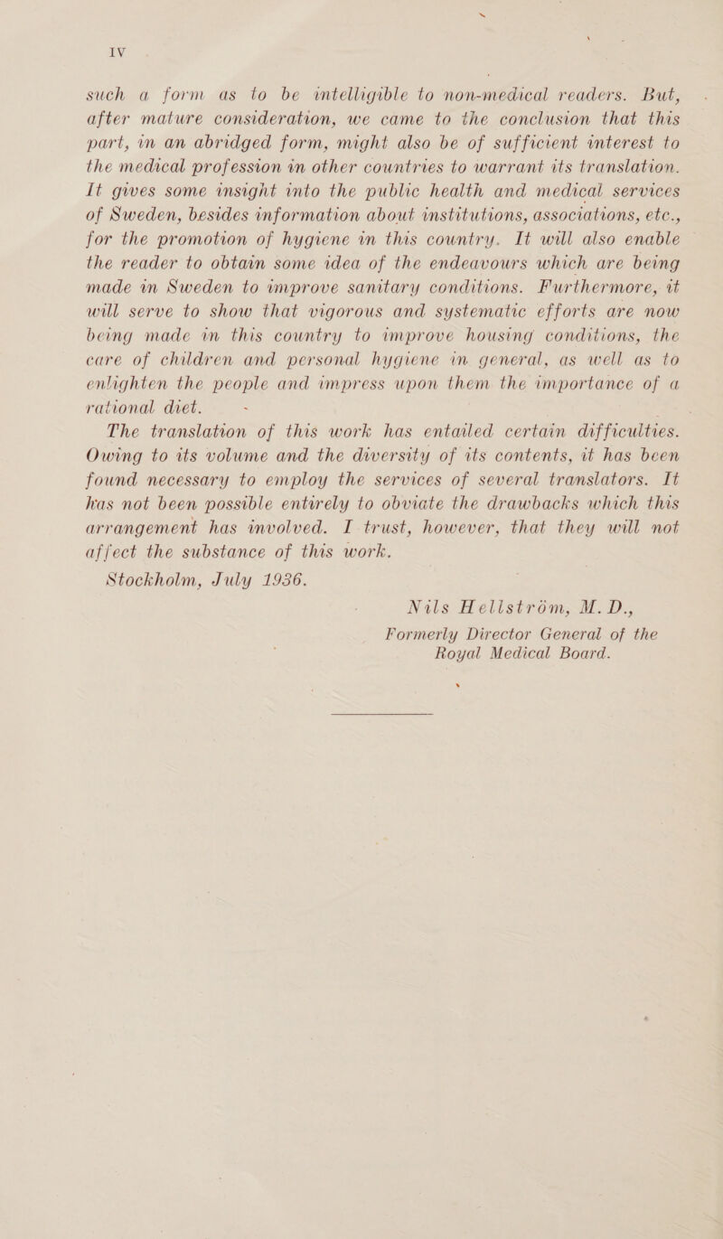 such a form as to be wntelligible to non-medical readers. But, after mature consideration, we came to the conclusion that this part, in an abridged form, might also be of sufficient interest to the medical profession in other countries to warrant its translation. It gwes some insight into the public health and medical services of Sweden, besides information about institutions, associations, etc., for the promotion of hygiene in this country. It will also enable — the reader to obtain some idea of the endeavours which are being made mn Sweden to improve samtary conditions. Furthermore, vt will serve to show that vigorous and systematic efforts are now beng made in this country to improve housing conditions, the care of children and personal hygiene in. general, as well as to enlighten the people and impress upon them the importance of a rational diet. aes The translation of this work has entaled certain difficulties. Owing to its volume and the diversity of its contents, it has been found necessary to employ the services of several translators. It has not been possible entorely to obviate the drawbacks which this arrangement has involved. I trust, however, that they will not affect the substance of this work. Stockholm, July 1936. Nils Hellstrom; M. D., Formerly Director General of the Royal Medical Board. .)