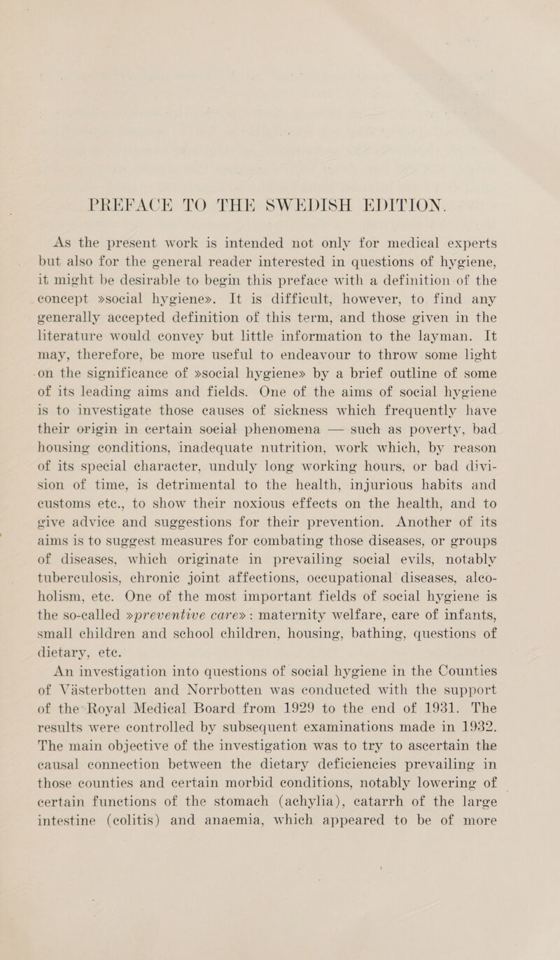 As the present work is intended not only for medical experts but also for the general reader interested in questions of hygiene, it might be desirable to begin this preface with a definition of the concept »social hygiene». It is difficult, however, to find any generally accepted definition of this term, and those given in the literature would convey but little information to the layman. It may, therefore, be more useful to endeavour to throw some light -on the significance of »social hygiene» by a brief outline of some of its leading aims and fields. One of the aims of social hygiene is to investigate those causes of sickness which frequently have their origim in certain soetal phenomena — sueh as poverty, bad housing conditions, inadequate nutrition, work which, by reason of its special character, unduly long working hours, or bad divi- sion of time, 1s detrimental to the health, injurious habits and customs etec., to show their noxious effects on the health, and to vive advice and suggestions for their prevention. Another of its aims is to suggest measures for combating those diseases, or groups of diseases, which originate in prevailing social evils, notably tuberculosis, chronic joint affections, occupational diseases, alco- holism, ete. One of the most important fields of social hygiene is the so-called »preventive care»: maternity welfare, care of infants, small children and school children, housing, bathing, questions of dietary, ete. An investigation into questions of social hygiene in the Counties of Viasterbotten and Norrbotten was conducted with the support of the-Royal Medical Board from 1929 to the end of 1931. The results were controlled by subsequent examinations made in 1982. The main objective of the investigation was to try to ascertain the causal connection between the dietary deficiencies prevailing in those counties and certain morbid conditions, notably lowering of — certain functions of the stomach (achyha), catarrh of the large intestine (colitis) and anaemia, which appeared to be of more
