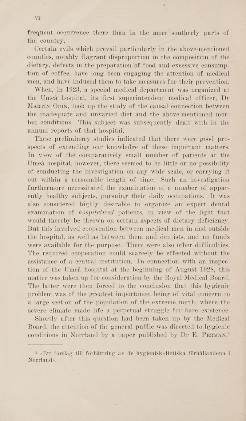 frequent occurrence there than in the more southerly parts of the country. Certain evils which prevail particularly in the above-mentioned counties, notably flagrant disproportion in the composition of the dietary, defects in the preparation of food and excessive consump- tion of coffee, have long been engaging the attention of medical men, and have induced them to take measures for their prevention. When, in 1923, a special medical department was organized at the Umea hospital, its first superintendent medical officer, Dr MARTIN ODIN, took up the study of the causal connection between the inadequate and unvaried diet and the above-mentioned mor- bid conditions. This subject was subsequently dealt with in the annual reports of that hospital. | These preliminary studies indicated that there were good pro- speets of extending our knowledge of these important matters. In view of the comparatively small number of patients at the Umea hospital, however, there seemed to be little or no possibility of conducting the investigation on any wide scale, or carrying it out within a reasonable leneth of time. Such an investigation furthermore necessitated the examination of a number of appar- ently healthy subjects, pursuing their daily occupations. It was also considered highly desirable to organize an expert dental examination of hospitalized patients, in view of the leht that would thereby be thrown on certain aspects of dietary deficiency. But this involved cooperation between medical men in and outside the hospital, as well as between them and dentists, and no funds were available for the purpose. There were also other difficulties. The required cooperation could searecely be effected without the assistance of a central institution. In connection with an inspec- tion of the Umea hospital at the beginning of August 1928, this matter was taken up for consideration by the Royal Medical Board. The latter were then foreed to the conclusion that this hygienic problem was of the greatest importance, being of vital concern to a large section of the population of the extreme north, where the severe climate made life a perpetual struggle for bare existence. Shortly after this question had been taken up by the Medical Board, the attention of the general publie was directed to hygienic conditions in Norrland by a paper published by Dr E. PrErRmaAN,!  a en 1 »Ett forslag till forbéttring av de hygienisk-dietiska forhallandena i Norrland&gt;.