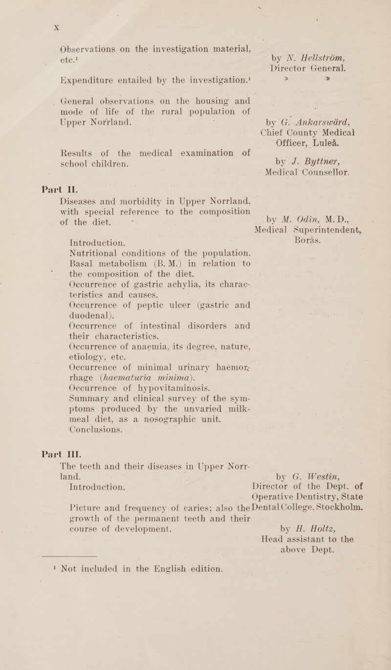 Xx Observations on the investigation material, etce by N. Hellstrom, Director General. Expenditure entailed by the investigation. 2 2 General observations on the housing and mode of life of the rural population of ; Upper Norrland. by G. Ankarsward, Chief County Medical Officer, Lulea. Results of the medical examination of school children. by J. Byttner, Medical Counsellor. Part II. Diseases and morbidity in Upper Norrland, with special reference to the composition of the diet. : by Odin; (Mies Medical Superintendent, Introduction. Boras. Nutritional conditions of the population. Basal metabolism (B.M.) in relation to the composition of the diet. Oecurrence of gastric achylia, its charac- teristics and causes. Occurrence of peptic ulcer (gastric and duodenal). Occurrence of intestinal disorders and their characteristics. Occurrence of anaemia, its degree, nature, etiology, etc. Occurrence of minimal urinary haemor; rhage (haematuria minima). Occurrence of hypovitaminosis. Summary and clinical survey of the sym- ptoms produced by the unvaried milk- meal diet, as a nosographic unit. Conclusions. Part III. The teeth and their diseases in Upper Norr- | land. by G. Westin, Introduction. Director of the Dept. of _ Operative Dentistry, State Picture and frequency of caries; also the Dental College, Stockholm. erowth of the permanent teeth and their course of development. by #. Holtz, Head assistant to the above Dept.