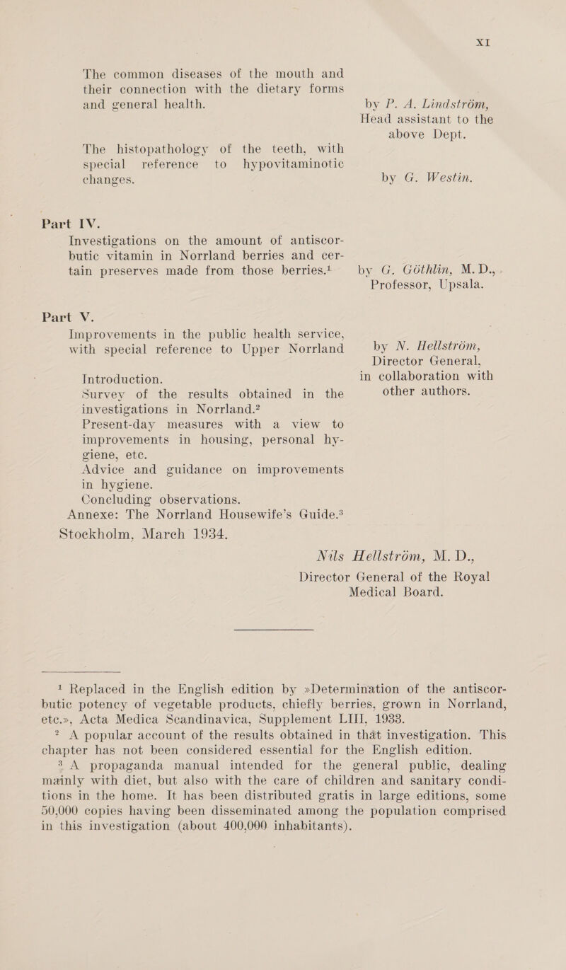 The common diseases of the mouth and their connection with the dietary forms and general health. by P. A. Lindstrém, Head assistant to the above Dept. The histopathology of the teeth, with special reference to hypovitaminotic changes. by G. Westin. Part IV. Investigations on the amount of antiscor- butic vitamin in Norrland berries and cer- tain preserves made from those berries.t by G. Géthlin, M.D.,. Professor, Upsala. Part V. Improvements in the public health service, with special reference to Upper Norrland by N. Hellstrom, Director General, Introduction. in collaboration with Survey of the results obtained in the other authors. investigations in Norrland.? Present-day measures with a view to improvements in housing, personal hy- giene,, etc. Advice and guidance on improvements in hygiene. Concluding observations. Annexe: The Norrland Housewife’s Guide.’ Stockholm, March 1934. Nils Hellstrom, M. D., Director General of the Roya! Medical Board. 1 Replaced in the English edition by »Determination of the antiscor- butic potency of vegetable products, chiefly berries, grown in Norrland, etc.», Acta Medica Scandinavica, Supplement LIII, 1933. 2 A popular account of the results obtained in that investigation. This chapter has not been considered essential for the English edition. 3 A propaganda manual intended for the general public, dealing mainly with diet, but also with the care of children and sanitary condi- tions in the home. It has been distributed gratis in large editions, some 50,000 copies having been disseminated among the population comprised in this investigation (about 400,000 inhabitants).
