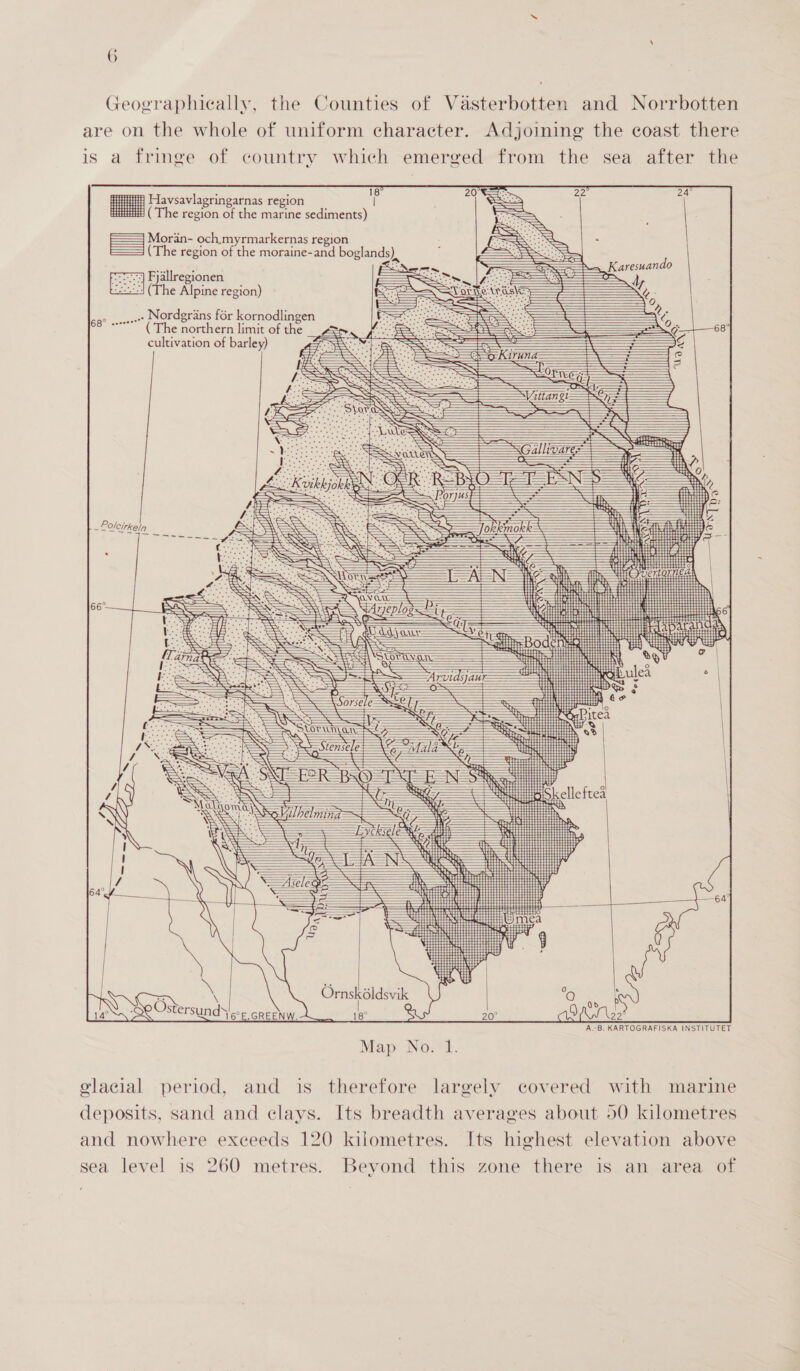 Geographically, the Counties of Vasterbotten and Norrbotten are on the whole of uniform character. Adjoining the coast there is a fringe of country which emerged from the sea after the    i Havsavlagringarnas region | H (The region of the marine sediments) = Mordn- och.myrmarkernas region (The region of the moraine-and boglands) Fjallregionen (The Alpine region) Nordgrans for kornodlingen ead ( The northern limit of the cultivation of barley) pS Nea ee                                                                                                                                                                                                                                         ’ “ Ornsk6idsvik QO PSX Se Ostersunds coe crew. Map: No.*1. glacial period, and is therefore largely covered with marine deposits, sand and clays. Its breadth averages about 50 kilometres and nowhere exceeds 120 kilometres. Its highest elevation above sea level is 260 metres. Beyond this zone there is an area of