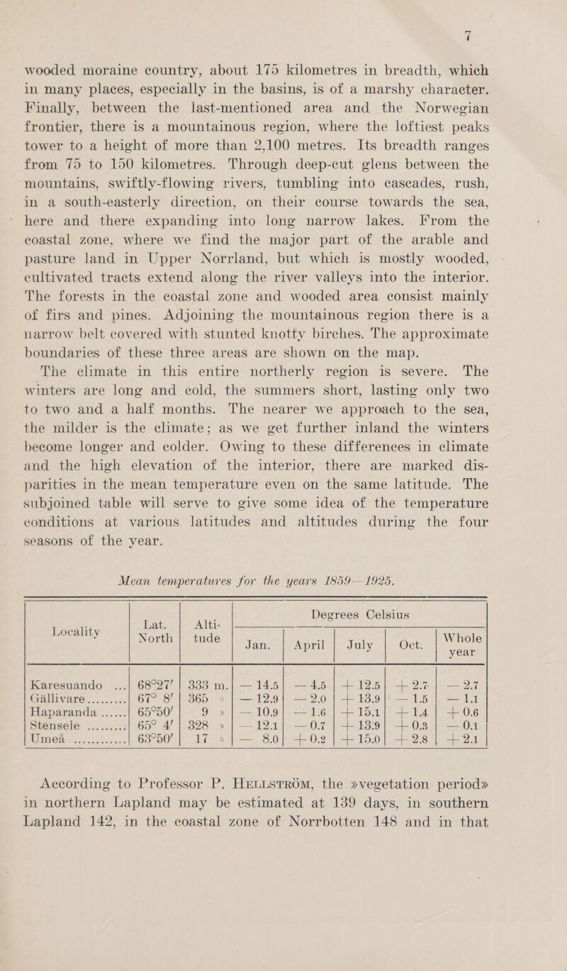 a wooded moraine country, about 175 kilometres in breadth, which in many places, especially in the basins, is of a marshy character. Finally, between the last-mentioned area and the Norwegian frontier, there is a mountainous region, where the loftiest peaks tower to a height of more than 2,100 metres. Its breadth ranges from 75 to 150 kilometres. Through deep-cut glens between the mountains, swiftly-flowing rivers, tumbling into cascades, rush, in a south-easterly direction, on their course towards the sea, here and there expanding into long narrow lakes. From the eoastal zone, where we find the major part of the arable and pasture land in Upper Norrland, but which is mostly wooded, eultivated tracts extend along the river valleys into the interior. The forests in the coastal zone and wooded area consist mainly of firs and pines. Adjoining the mountainous region there is a narrow belt covered with stunted knotty birches. The approximate boundaries of these three areas are shown on the map. The climate in this entire northerly region is severe. The winters are long and cold, the summers short, lasting only two to two and a half months. The nearer we approach to the sea, the milder is the climate; as we get further inland the winters become longer and colder. Owing to these differences in climate and the high elevation of the interior, there are marked dis- parities in the mean temperature even on the same latitude. The subjoined table will serve to give some idea of the temperature conditions at various latitudes and altitudes during the four seasons of the year. Mean temperatures for the years 1859—1925. Degrees Celsius   Locality hee aan Whol eal. so date ce te minal i July | Oct. | me year Karesuando ...| 68°27’ | 333 m.| — 14.5} —4.5 | +12.5} +2.7 | —2.7 GHUIVARE 60.50: 67° 8’ | 865 » | —12.9; —2.0]}+ 13.9} —15} —14 Haparanda ...... 65-00! 9 »|—109} —16|]+151; +14] +06 Stensele ......... | 65° 4’; 328 » | --121] —0.7 | +1399) +03 | —01 | Umea ............] 68°50’ | 17 » | — 8.0} +0.2 | +150] +28 | +24  According to Professor P. HeuusTrom, the »vegetation period» in northern Lapland may be estimated at 139 days, in southern Lapland 142, in the coastal zone of Norrbotten 148 and in that
