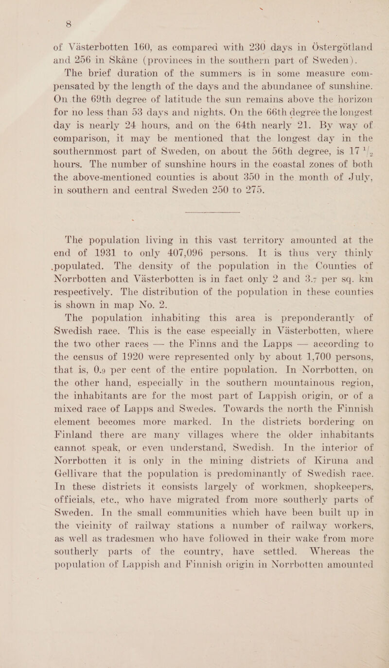 of Vasterbotten 160, as compared with 230) days in Ostergotland and 256 in Skane (provinees in the southern part of Sweden). The brief duration of the summers is in some measure com- pensated by the length of the days and the abundance of sunshine. On.the 69th degree of latitude the sun remains above the horizon for no less than 53 days and nights. On the 66th degree the longest day is nearly 24 hours, and on the 64th nearly 21. By way of. comparison, it may be mentioned that the longest day in the southernmost part of Sweden, on about the 56th degree, is 17 */, hours. The number of sunshine hours in the coastal zones of both the above-mentioned counties is about 350 in the month of July, in southern and central Sweden 250 to 275. The population living in this vast territory amounted at the end of 1931 to only 407,096 persons. It is thus very thinly populated. The density of the population in the Counties of Norrbotten and Visterbotten is in fact only 2 and 3.7 per sq. km respectively. The distribution of the population in these counties is shown in map No. 2. The population inhabiting this area is eae of Swedish race. This is the case especially in Vasterbotten, where the two other races — the Finns and the Lapps — according to the census of 1920 were represented only by about 1,700 persons, that is, 0.9 per cent of. the entire population. In Norrbotten, on the other hand, especially in the southern mountainous region, the inhabitants are for the most part of Lappish origin, or of a mixed race of Lapps and Swedes. Towards the north the Finnish element becomes more marked. In the districts bordering on Finland there are many villages where the older inhabitants cannot speak, or even understand, Swedish. In the interior of Norrbotten it is only in the mining districts of Kiruna and Gellivare that the population is predominantly of Swedish race. In these districts it consists largely of workmen, shopkeepers, officials, ete., who have migrated from more southerly parts of Sweden. In the small communities which have been built up in the vicinity of railway stations a number of railway workers, as well as tradesmen who have followed in their wake from more southerly parts of the country, have settled. Whereas the population of Lappish and Finnish origin in Norrbotten amounted