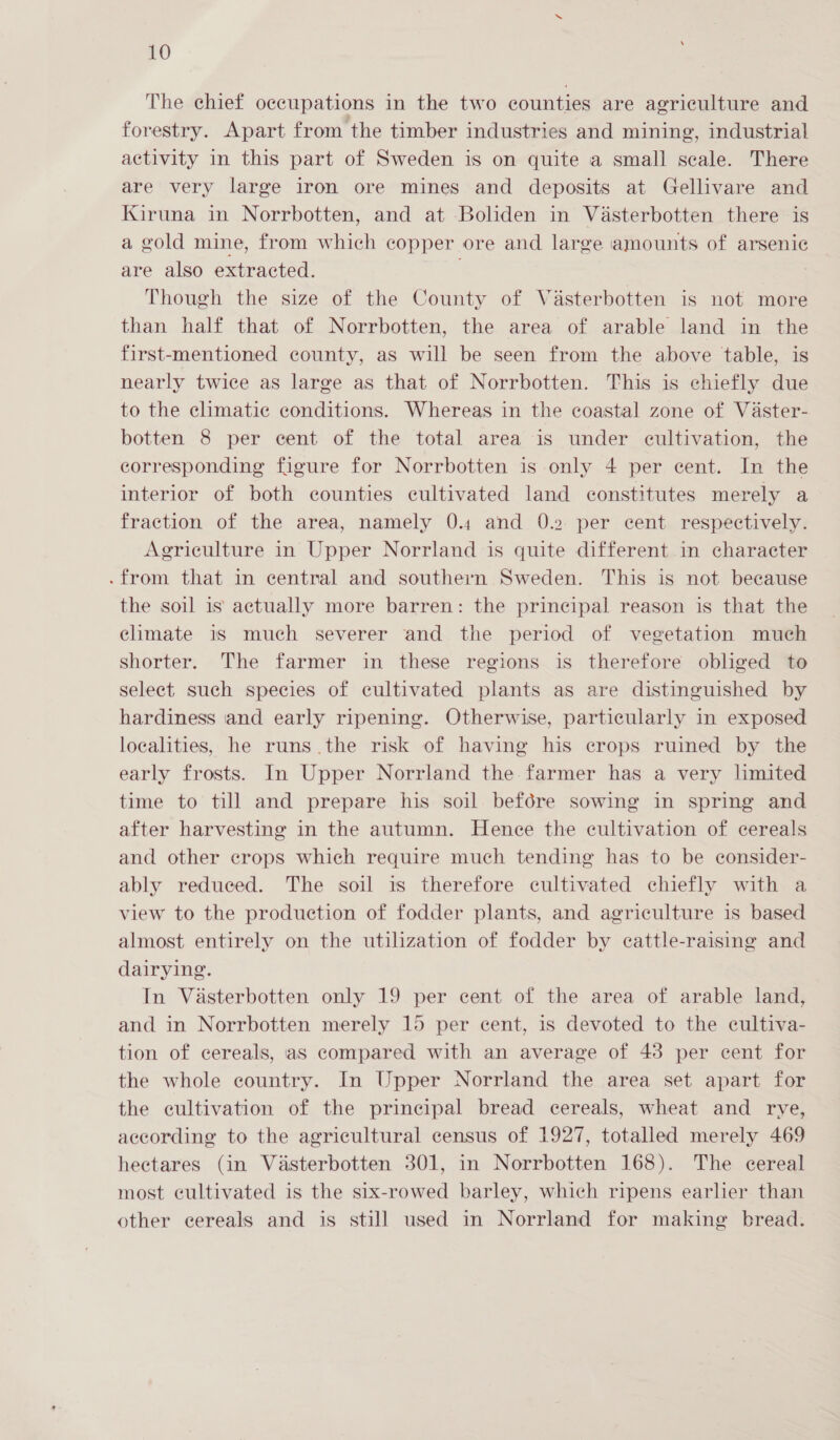 The chief occupations in the two counties are agriculture and forestry. Apart from the timber industries and mining, industrial activity in this part of Sweden is on quite a small scale. There are very large iron ore mines and deposits at Gellivare and Kiruna in Norrbotten, and at Boliden in Vasterbotten there is a gold mine, from which copper ore and large amounts of arsenic are also extracted. | Though the size of the County of Vasterbotten is not more than half that of Norrbotten, the area of arable land in the first-mentioned county, as will be seen from the above table, is nearly twice as large as that of Norrbotten. This is chiefly due to the climatic conditions. Whereas in the coastal zone of Vaster- botten 8 per cent of the total area is under cultivation, the corresponding figure for Norrbotten is only 4 per cent. In the interior of both counties cultivated land constitutes merely a fraction of the area, namely 0.4 and 0.2 per cent respectively. Agriculture in Upper Norrland is quite different in character .from that in central and southern Sweden. This is not because the soil is actually more barren: the principal reason is that the climate is much severer and the period of vegetation much shorter. The farmer in these regions is therefore obliged to select such species of cultivated plants as are distinguished by hardiness and early ripening. Otherwise, particularly in exposed localities, he runs the risk of having his crops ruined by the early frosts. In Upper Norrland the farmer has a very lmited time to till and prepare his soil befoére sowing in spring and after harvesting in the autumn. Henee the cultivation of cereals and other crops which require much tending has to be econsider- ably reduced. The soil is therefore cultivated chiefly with a view to the production of fodder plants, and agriculture is based almost entirely on the utilization of fodder by cattle-raising and dairying. In Vasterbotten only 19 per cent of the area of arable land, and in Norrbotten merely 15 per cent, is devoted to the cultiva- tion of cereals, as compared with an average of 43 per cent for the whole country. In Upper Norrland the area set apart for the cultivation of the principal bread cereals, wheat and rye, according to the agricultural census of 1927, totalled merely 469 hectares (in Vasterbotten 301, in Norrbotten 168). The cereal most cultivated is the six-rowed barley, which ripens earlier than other cereals and is still used in Norrland for making bread.