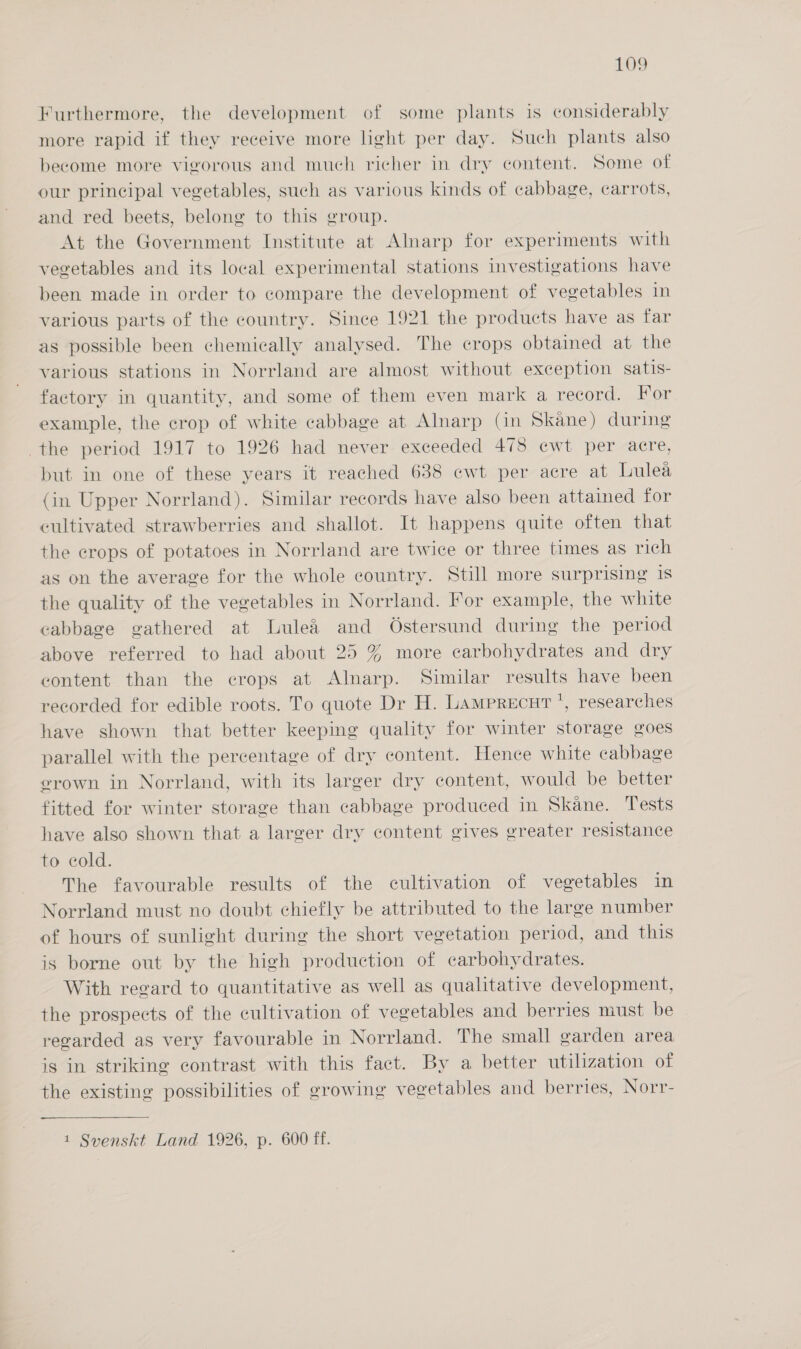 Furthermore, the development of some plants is considerably more rapid if they receive more light per day. Such plants also become more vigorous and much richer in dry content. Some of our principal vegetables, such as various kinds of cabbage, carrots, and red beets, belong to this group. At the Government Institute at Alnarp for experiments with vegetables and its local experimental stations investigations have been made in order to compare the development of vegetables in various parts of the country. Since 1921 the products have as far as possible been chemically analysed. The crops obtained at the various stations in Norrland are almost without exception satis- factory in quantity, and some of them even mark a record. For example, the crop of white cabbage at Alnarp (in Skane) during the period 1917 to 1926 had never exceeded 478 cwt per acre, but in one of these years it reached 638 cwt per acre at Lulea (in Upper Norrland). Similar records have also been attained for cultivated strawberries and shallot. It happens quite often that the erops of potatoes in Norrland are twice or three times as rich as on the average for the whole country. Still more surprising 1s the quality of the vegetables in Norrland. For example, the white cabbage gathered at Lulea and Ostersund during the period above referred to had about 25 % more carbohydrates and dry content than the crops at Alnarp. Similar results have been recorded for edible roots. To quote Dr H. Lamprecur *, researches have shown that better keeping quality for winter storage goes parallel with the percentage of dry content. Hence white cabbage erown in Norrland, with its larger dry content, would be better fitted for winter storage than cabbage produced in Skane. Tests have also shown that a larger dry content gives greater resistance to cold. The favourable results of the cultivation of vegetables in Norrland must no doubt chiefly be attributed to the large number of hours of sunlight during the short vegetation period, and this is borne out by the high production of carbohydrates. With regard to quantitative as well as qualitative development, the prospects of the cultivation of vegetables and berries must be regarded as very favourable in Norrland. The small garden area is in striking contrast with this fact. By a better utilization of the existing possibilities of growing vegetables and berries, Norr- 1 Svenskt Land 1926, p. 600 ff.