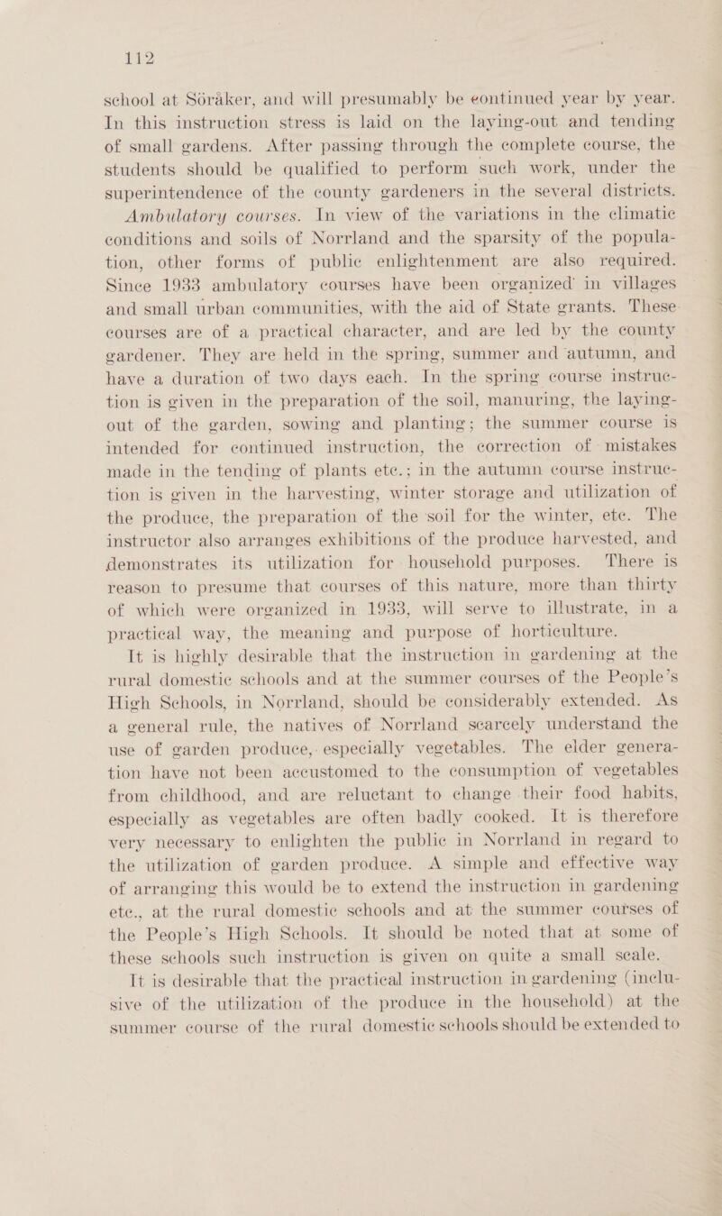 school at Soraker, and will presumably be eontinued year by year. In this instruction stress is laid on the laying-out and tending of small gardens. After passing through the complete course, the students should be qualified to perform such work, under the superintendence of the county gardeners in the several districts. Ambulatory courses. In view of the variations in the climatic conditions and soils of Norrland and the sparsity of the popula- tion, other forms of public enlightenment are also required. Since 1933 ambulatory courses have been organized’ in villages and small urban communities, with the aid of State grants. These courses are of a practical character, and are led by the county gardener. They are held in the spring, summer and autumn, and have a duration of two days each. In the spring course instruc- tion is given in the preparation of the soil, manuring, the laying- out of the garden, sowing and planting; the summer course is intended for continued instruction, the correction of - mistakes made in the tending of plants ete.; in the autumn course instruc- tion is given in the harvesting, winter storage and utilization of the produce, the preparation of the soil for the winter, ete. The instructor also arranges exhibitions of the produce harvested, and demonstrates its utilization for household purposes. There is reason to presume that courses of this nature, more than thirty of which were organized in 1933, will serve to illustrate, in a practical way, the meaning and purpose of horticulture. It is highly desirable that the instruction in gardening at the rural domestic schools and at the summer courses of the People’s High Schools, in Norrland, should be considerably extended. As a general rule, the natives of Norrland scarcely understand the use of garden produce,: especially vegetables. The elder genera- tion have not been accustomed to the consumption of vegetables from childhood, and are reluctant to change their food habits, especially as vegetables are often badly cooked. It is therefore very necessary to enlighten the public in Norrland in regard to the utilization of garden produce. A simple and effective way of arranging this would be to extend the instruction in gardening ete., at the rural domestic schools and at the summer courses of the People’s High Schools. It should be noted that at some of these schools such instruction is given on quite a small scale. It is desirable that the practical instruction in gardening (inclu- sive of the utilization of the produce in the household) at the summer course of the rural domestic schools should be extended to