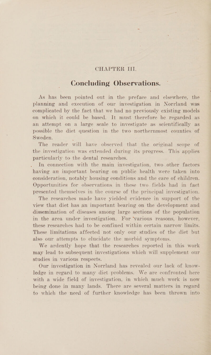 CHAPTER. IIT. Concluding Observations. As has been pointed out in the preface and elsewhere, the planning and execution of our investigation in Norrland was ecompleated by the fact that we had no previously existing models on which it could be based. It must therefore be regarded as an attempt on a large scale to investigate as scientifically as possible the diet question in the two northernmost counties of Sweden. ; The reader will have observed that the original scope of the investigation was extended during its progress. This applies particularly to the dental researches. In connection with the main investigation, two other factors having an important bearing on public health were taken into consideration, notably housmg conditions and the care of children. Opportunities for observations in these two- fields had in facet presented themselves in the course of the principal investigation. The researches made have yielded evidence in support of the view that diet has an important bearing on the development and dissemination of diseases among large sections of the population in the area under investigation. For ‘various reasons, however, these researches had to be confined within certain narrow limits. These limitations affected not only our studies of the diet but also our attempts to elucidate the morbid symptoms. We ardently hope that the researches reported in this work may lead to subsequent investigations which will supplement our studies in various respects. Our investigation in Norrland has revealed our lack of know- ledge in regard to many diet problems. We are confronted here with a wide field of investigation, in which much work is now being done in many lands. There are several matters in regard to which the need of further knowledge has been thrown into